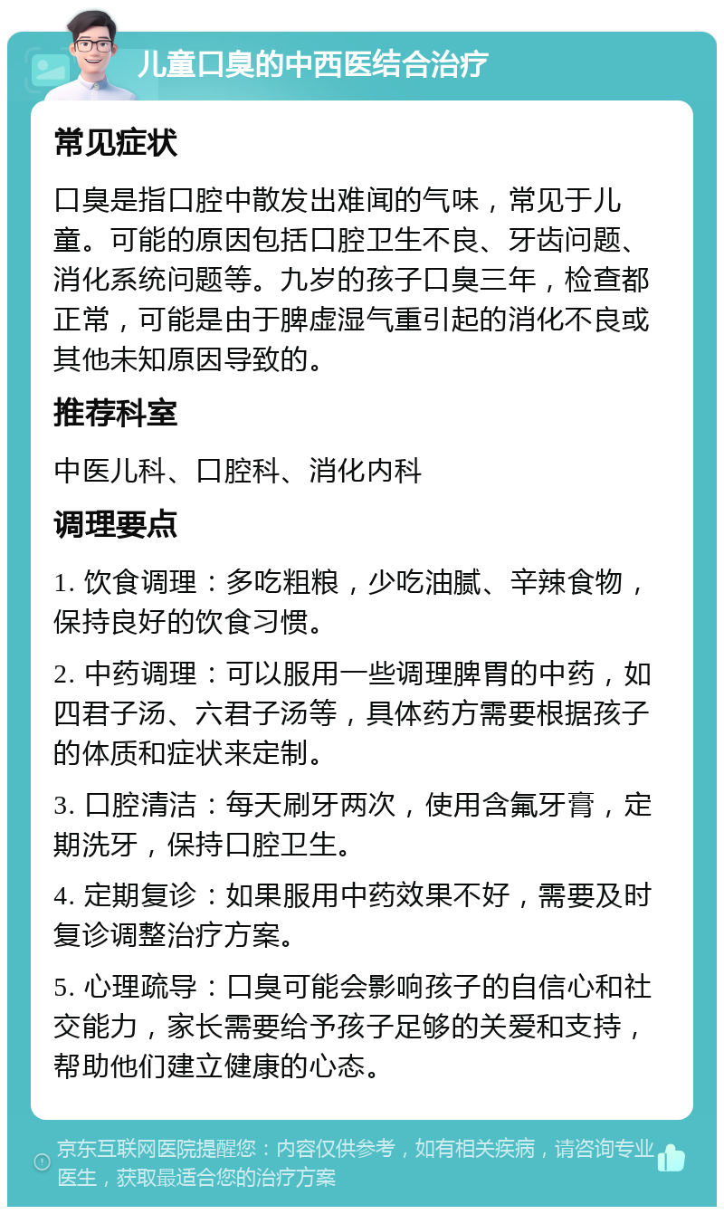 儿童口臭的中西医结合治疗 常见症状 口臭是指口腔中散发出难闻的气味，常见于儿童。可能的原因包括口腔卫生不良、牙齿问题、消化系统问题等。九岁的孩子口臭三年，检查都正常，可能是由于脾虚湿气重引起的消化不良或其他未知原因导致的。 推荐科室 中医儿科、口腔科、消化内科 调理要点 1. 饮食调理：多吃粗粮，少吃油腻、辛辣食物，保持良好的饮食习惯。 2. 中药调理：可以服用一些调理脾胃的中药，如四君子汤、六君子汤等，具体药方需要根据孩子的体质和症状来定制。 3. 口腔清洁：每天刷牙两次，使用含氟牙膏，定期洗牙，保持口腔卫生。 4. 定期复诊：如果服用中药效果不好，需要及时复诊调整治疗方案。 5. 心理疏导：口臭可能会影响孩子的自信心和社交能力，家长需要给予孩子足够的关爱和支持，帮助他们建立健康的心态。