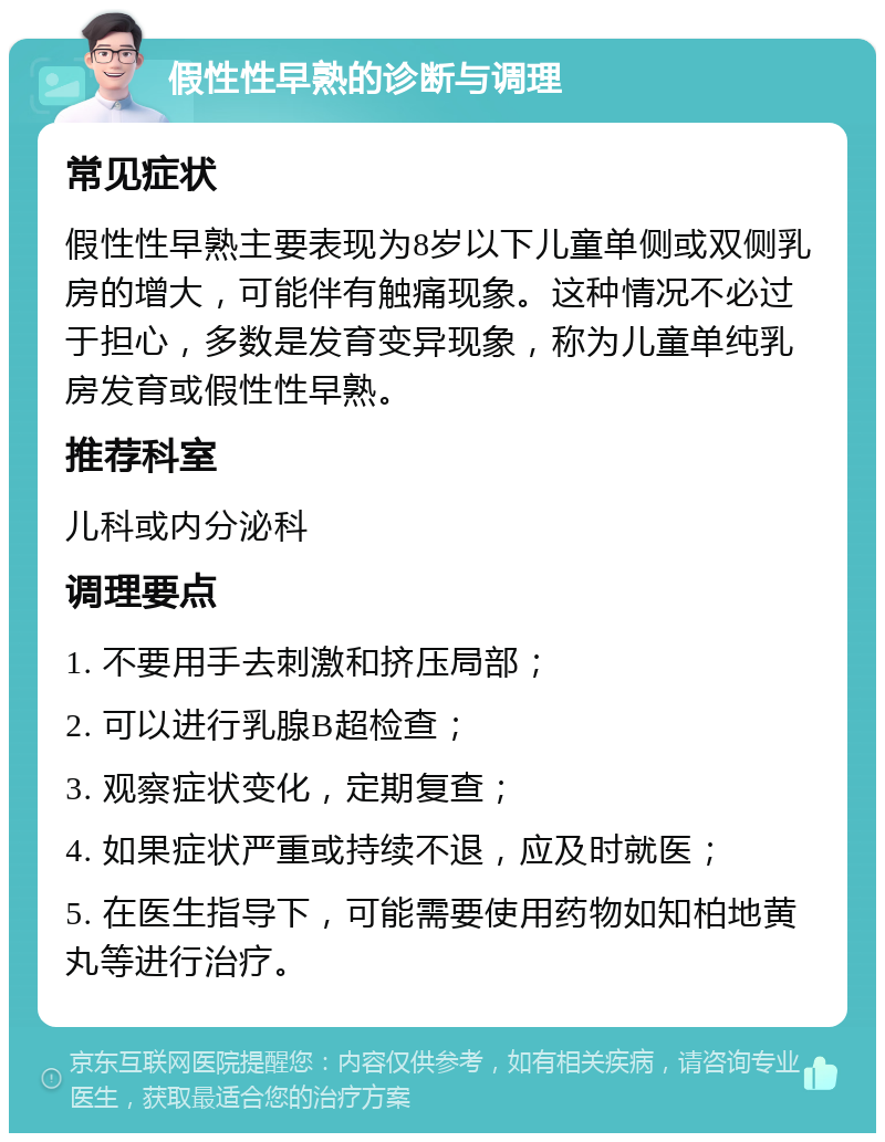 假性性早熟的诊断与调理 常见症状 假性性早熟主要表现为8岁以下儿童单侧或双侧乳房的增大，可能伴有触痛现象。这种情况不必过于担心，多数是发育变异现象，称为儿童单纯乳房发育或假性性早熟。 推荐科室 儿科或内分泌科 调理要点 1. 不要用手去刺激和挤压局部； 2. 可以进行乳腺B超检查； 3. 观察症状变化，定期复查； 4. 如果症状严重或持续不退，应及时就医； 5. 在医生指导下，可能需要使用药物如知柏地黄丸等进行治疗。