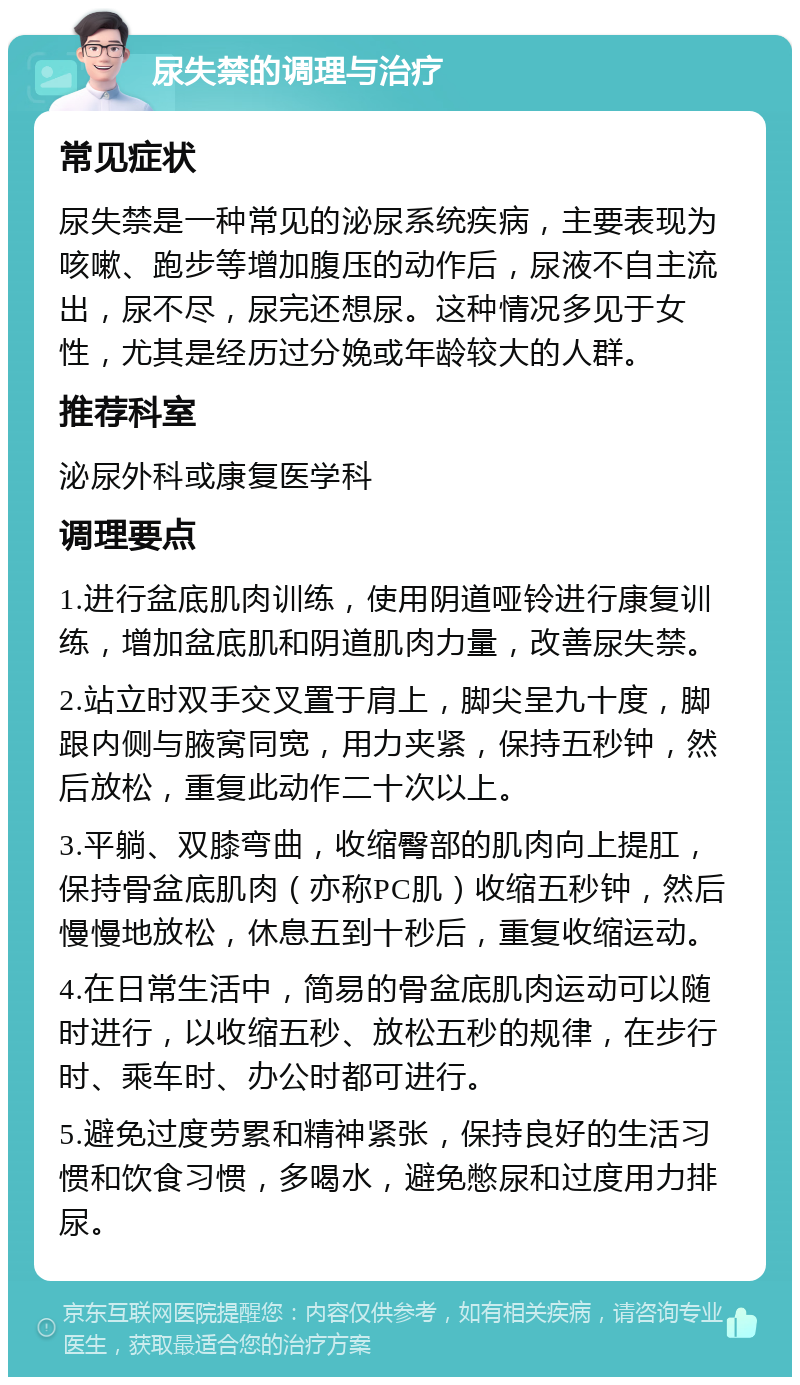 尿失禁的调理与治疗 常见症状 尿失禁是一种常见的泌尿系统疾病，主要表现为咳嗽、跑步等增加腹压的动作后，尿液不自主流出，尿不尽，尿完还想尿。这种情况多见于女性，尤其是经历过分娩或年龄较大的人群。 推荐科室 泌尿外科或康复医学科 调理要点 1.进行盆底肌肉训练，使用阴道哑铃进行康复训练，增加盆底肌和阴道肌肉力量，改善尿失禁。 2.站立时双手交叉置于肩上，脚尖呈九十度，脚跟内侧与腋窝同宽，用力夹紧，保持五秒钟，然后放松，重复此动作二十次以上。 3.平躺、双膝弯曲，收缩臀部的肌肉向上提肛，保持骨盆底肌肉（亦称PC肌）收缩五秒钟，然后慢慢地放松，休息五到十秒后，重复收缩运动。 4.在日常生活中，简易的骨盆底肌肉运动可以随时进行，以收缩五秒、放松五秒的规律，在步行时、乘车时、办公时都可进行。 5.避免过度劳累和精神紧张，保持良好的生活习惯和饮食习惯，多喝水，避免憋尿和过度用力排尿。