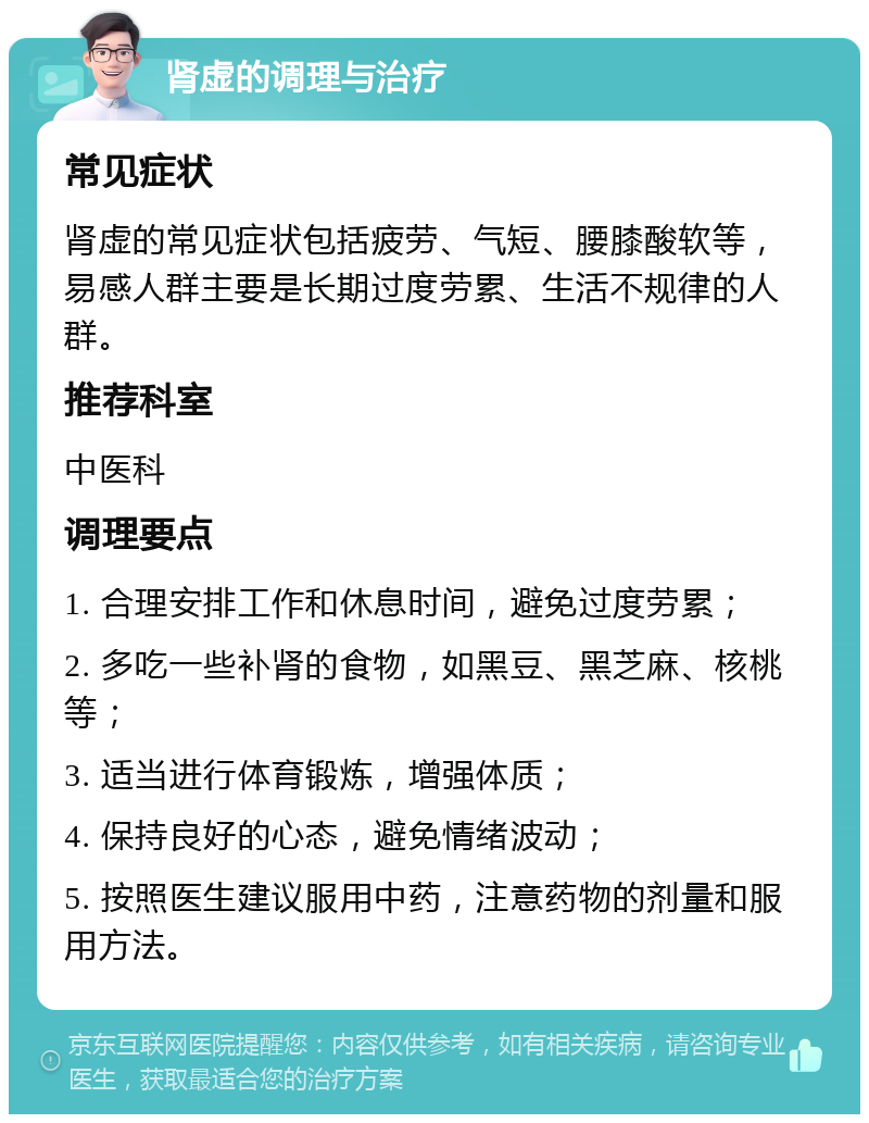 肾虚的调理与治疗 常见症状 肾虚的常见症状包括疲劳、气短、腰膝酸软等，易感人群主要是长期过度劳累、生活不规律的人群。 推荐科室 中医科 调理要点 1. 合理安排工作和休息时间，避免过度劳累； 2. 多吃一些补肾的食物，如黑豆、黑芝麻、核桃等； 3. 适当进行体育锻炼，增强体质； 4. 保持良好的心态，避免情绪波动； 5. 按照医生建议服用中药，注意药物的剂量和服用方法。