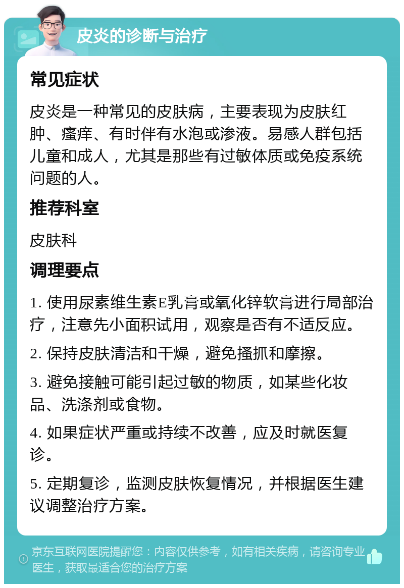 皮炎的诊断与治疗 常见症状 皮炎是一种常见的皮肤病，主要表现为皮肤红肿、瘙痒、有时伴有水泡或渗液。易感人群包括儿童和成人，尤其是那些有过敏体质或免疫系统问题的人。 推荐科室 皮肤科 调理要点 1. 使用尿素维生素E乳膏或氧化锌软膏进行局部治疗，注意先小面积试用，观察是否有不适反应。 2. 保持皮肤清洁和干燥，避免搔抓和摩擦。 3. 避免接触可能引起过敏的物质，如某些化妆品、洗涤剂或食物。 4. 如果症状严重或持续不改善，应及时就医复诊。 5. 定期复诊，监测皮肤恢复情况，并根据医生建议调整治疗方案。