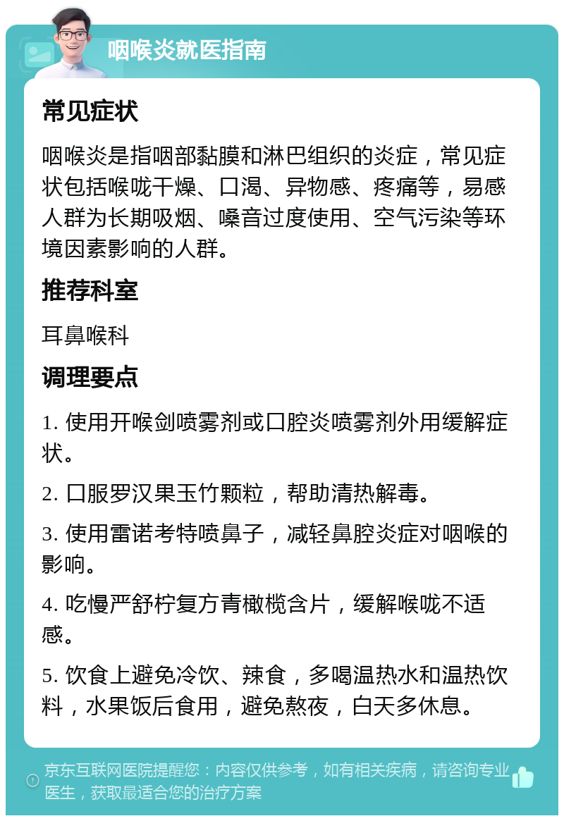 咽喉炎就医指南 常见症状 咽喉炎是指咽部黏膜和淋巴组织的炎症，常见症状包括喉咙干燥、口渴、异物感、疼痛等，易感人群为长期吸烟、嗓音过度使用、空气污染等环境因素影响的人群。 推荐科室 耳鼻喉科 调理要点 1. 使用开喉剑喷雾剂或口腔炎喷雾剂外用缓解症状。 2. 口服罗汉果玉竹颗粒，帮助清热解毒。 3. 使用雷诺考特喷鼻子，减轻鼻腔炎症对咽喉的影响。 4. 吃慢严舒柠复方青橄榄含片，缓解喉咙不适感。 5. 饮食上避免冷饮、辣食，多喝温热水和温热饮料，水果饭后食用，避免熬夜，白天多休息。