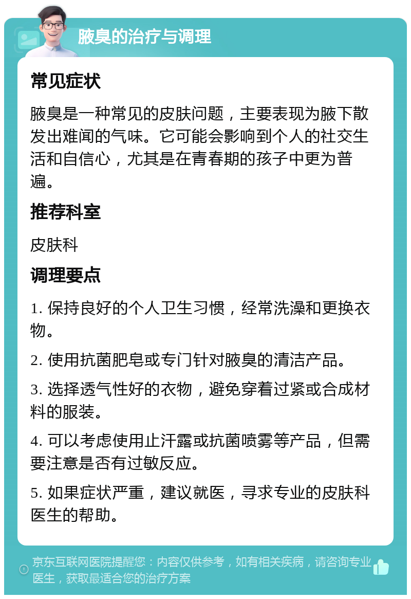 腋臭的治疗与调理 常见症状 腋臭是一种常见的皮肤问题，主要表现为腋下散发出难闻的气味。它可能会影响到个人的社交生活和自信心，尤其是在青春期的孩子中更为普遍。 推荐科室 皮肤科 调理要点 1. 保持良好的个人卫生习惯，经常洗澡和更换衣物。 2. 使用抗菌肥皂或专门针对腋臭的清洁产品。 3. 选择透气性好的衣物，避免穿着过紧或合成材料的服装。 4. 可以考虑使用止汗露或抗菌喷雾等产品，但需要注意是否有过敏反应。 5. 如果症状严重，建议就医，寻求专业的皮肤科医生的帮助。