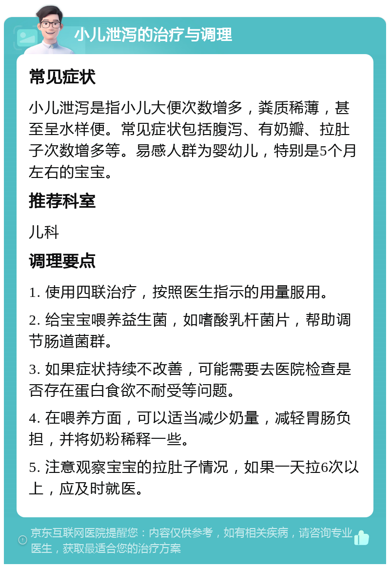 小儿泄泻的治疗与调理 常见症状 小儿泄泻是指小儿大便次数增多，粪质稀薄，甚至呈水样便。常见症状包括腹泻、有奶瓣、拉肚子次数增多等。易感人群为婴幼儿，特别是5个月左右的宝宝。 推荐科室 儿科 调理要点 1. 使用四联治疗，按照医生指示的用量服用。 2. 给宝宝喂养益生菌，如嗜酸乳杆菌片，帮助调节肠道菌群。 3. 如果症状持续不改善，可能需要去医院检查是否存在蛋白食欲不耐受等问题。 4. 在喂养方面，可以适当减少奶量，减轻胃肠负担，并将奶粉稀释一些。 5. 注意观察宝宝的拉肚子情况，如果一天拉6次以上，应及时就医。