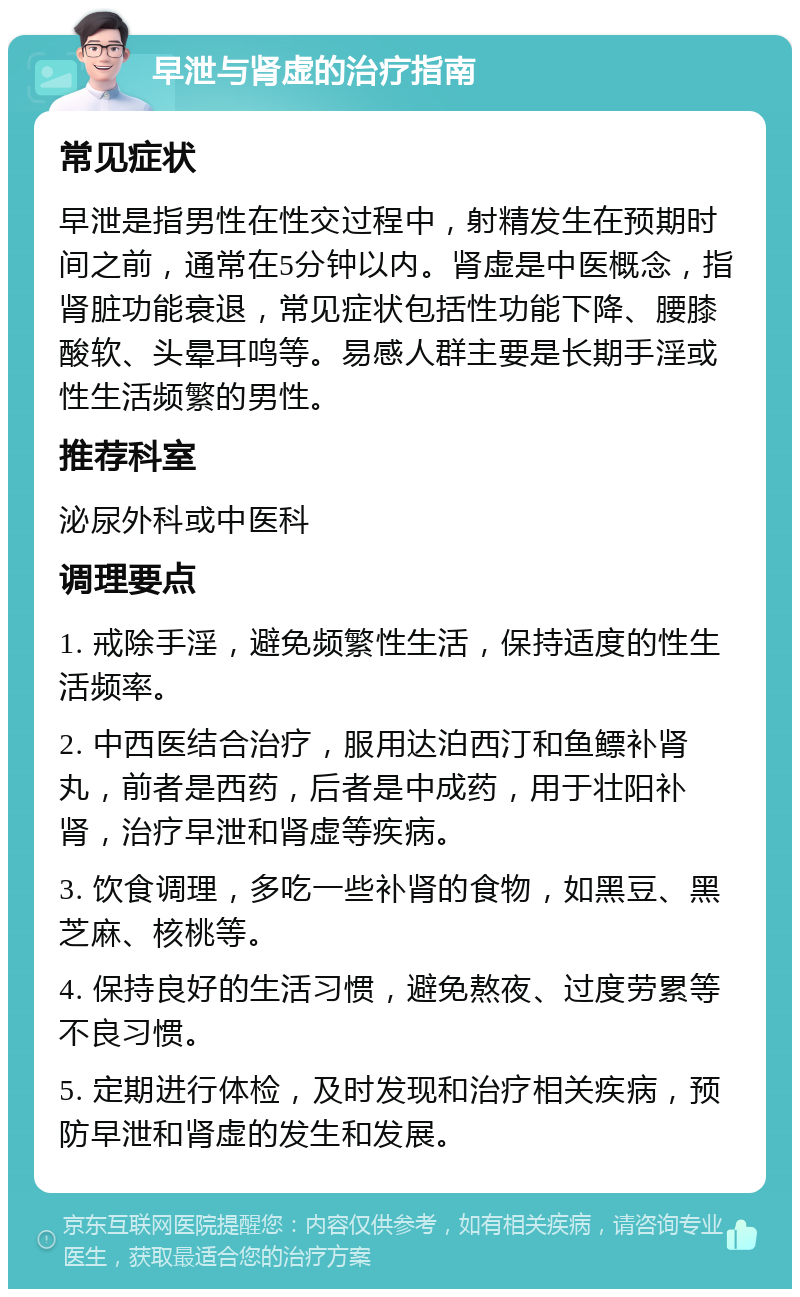 早泄与肾虚的治疗指南 常见症状 早泄是指男性在性交过程中，射精发生在预期时间之前，通常在5分钟以内。肾虚是中医概念，指肾脏功能衰退，常见症状包括性功能下降、腰膝酸软、头晕耳鸣等。易感人群主要是长期手淫或性生活频繁的男性。 推荐科室 泌尿外科或中医科 调理要点 1. 戒除手淫，避免频繁性生活，保持适度的性生活频率。 2. 中西医结合治疗，服用达泊西汀和鱼鳔补肾丸，前者是西药，后者是中成药，用于壮阳补肾，治疗早泄和肾虚等疾病。 3. 饮食调理，多吃一些补肾的食物，如黑豆、黑芝麻、核桃等。 4. 保持良好的生活习惯，避免熬夜、过度劳累等不良习惯。 5. 定期进行体检，及时发现和治疗相关疾病，预防早泄和肾虚的发生和发展。