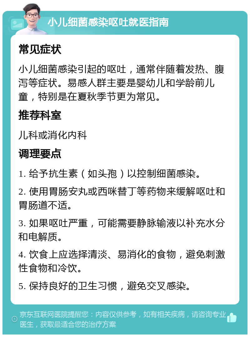 小儿细菌感染呕吐就医指南 常见症状 小儿细菌感染引起的呕吐，通常伴随着发热、腹泻等症状。易感人群主要是婴幼儿和学龄前儿童，特别是在夏秋季节更为常见。 推荐科室 儿科或消化内科 调理要点 1. 给予抗生素（如头孢）以控制细菌感染。 2. 使用胃肠安丸或西咪替丁等药物来缓解呕吐和胃肠道不适。 3. 如果呕吐严重，可能需要静脉输液以补充水分和电解质。 4. 饮食上应选择清淡、易消化的食物，避免刺激性食物和冷饮。 5. 保持良好的卫生习惯，避免交叉感染。