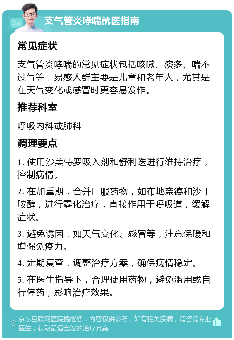 支气管炎哮喘就医指南 常见症状 支气管炎哮喘的常见症状包括咳嗽、痰多、喘不过气等，易感人群主要是儿童和老年人，尤其是在天气变化或感冒时更容易发作。 推荐科室 呼吸内科或肺科 调理要点 1. 使用沙美特罗吸入剂和舒利迭进行维持治疗，控制病情。 2. 在加重期，合并口服药物，如布地奈德和沙丁胺醇，进行雾化治疗，直接作用于呼吸道，缓解症状。 3. 避免诱因，如天气变化、感冒等，注意保暖和增强免疫力。 4. 定期复查，调整治疗方案，确保病情稳定。 5. 在医生指导下，合理使用药物，避免滥用或自行停药，影响治疗效果。