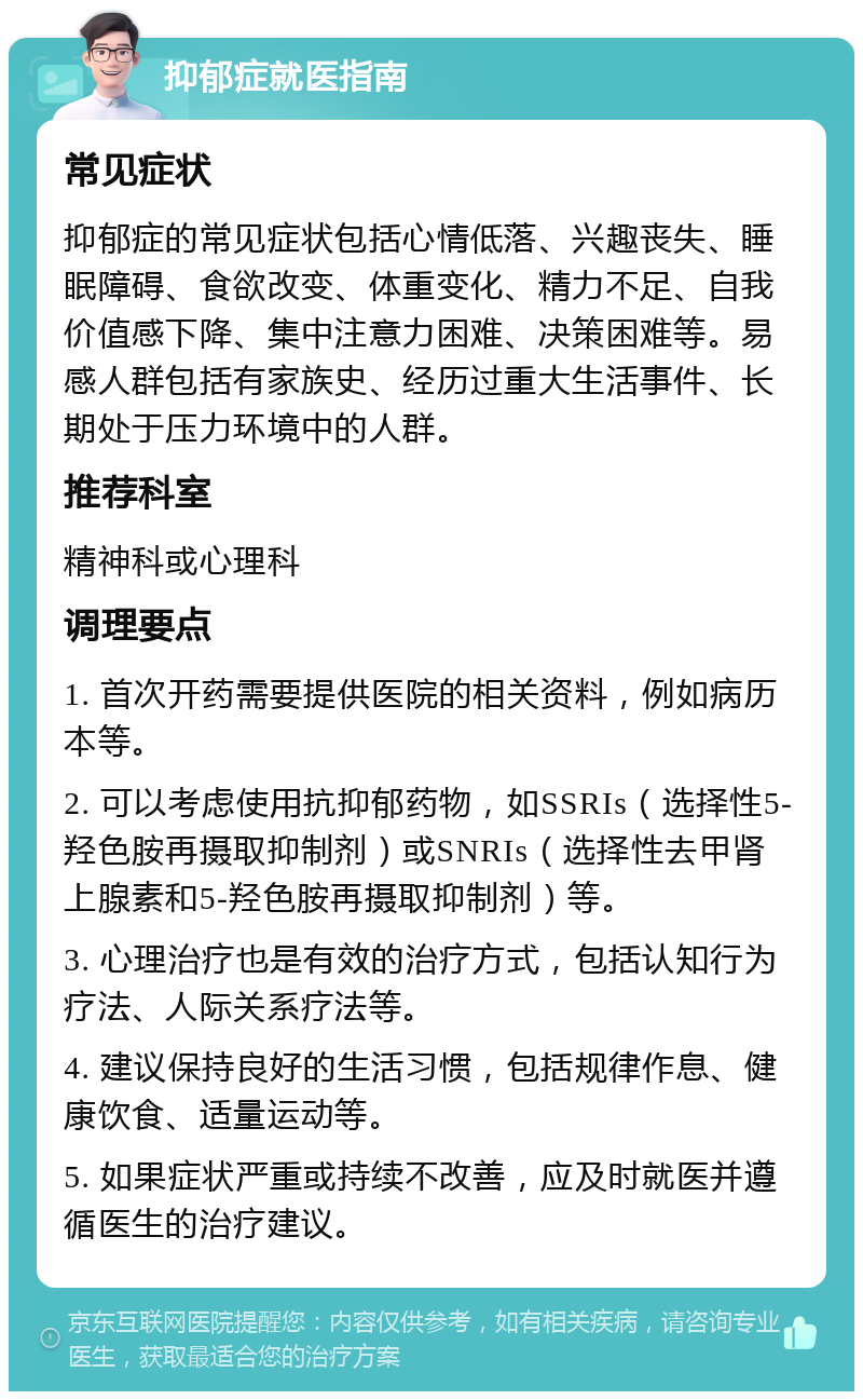 抑郁症就医指南 常见症状 抑郁症的常见症状包括心情低落、兴趣丧失、睡眠障碍、食欲改变、体重变化、精力不足、自我价值感下降、集中注意力困难、决策困难等。易感人群包括有家族史、经历过重大生活事件、长期处于压力环境中的人群。 推荐科室 精神科或心理科 调理要点 1. 首次开药需要提供医院的相关资料，例如病历本等。 2. 可以考虑使用抗抑郁药物，如SSRIs（选择性5-羟色胺再摄取抑制剂）或SNRIs（选择性去甲肾上腺素和5-羟色胺再摄取抑制剂）等。 3. 心理治疗也是有效的治疗方式，包括认知行为疗法、人际关系疗法等。 4. 建议保持良好的生活习惯，包括规律作息、健康饮食、适量运动等。 5. 如果症状严重或持续不改善，应及时就医并遵循医生的治疗建议。