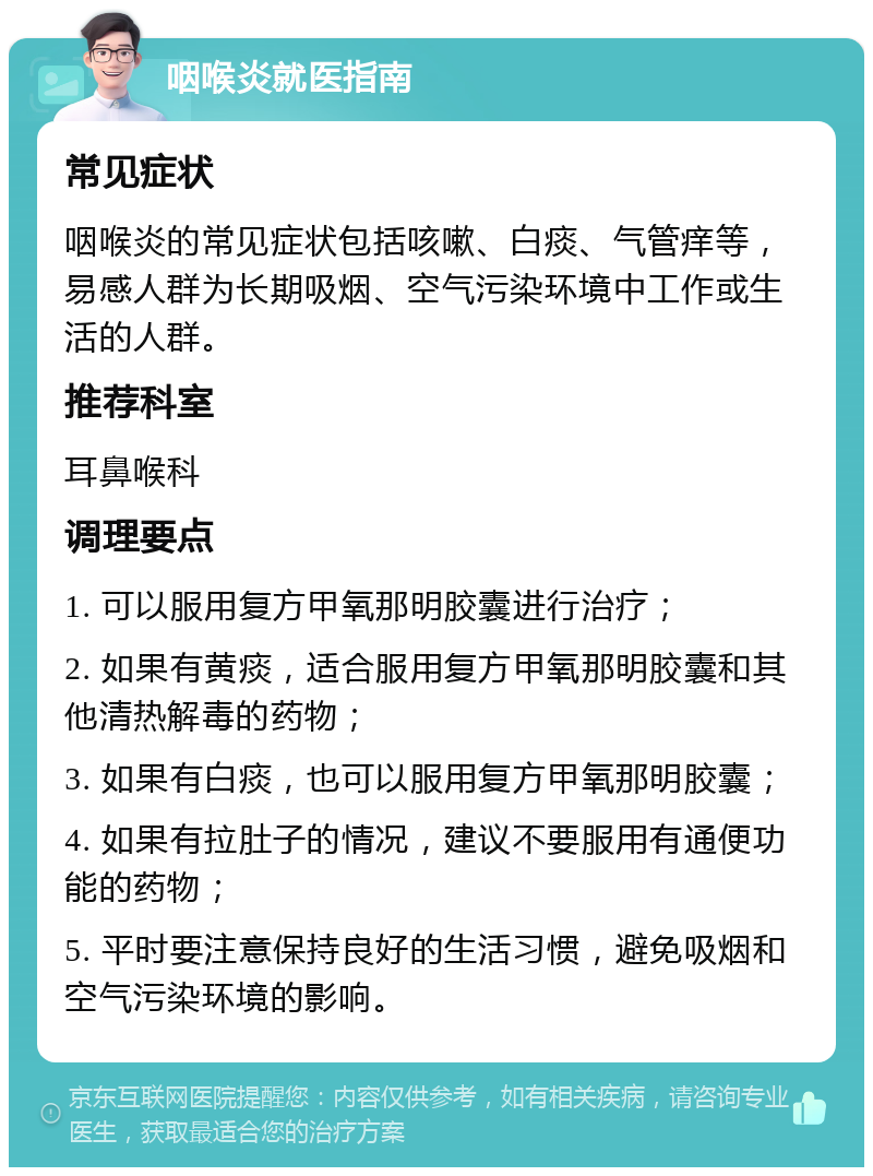 咽喉炎就医指南 常见症状 咽喉炎的常见症状包括咳嗽、白痰、气管痒等，易感人群为长期吸烟、空气污染环境中工作或生活的人群。 推荐科室 耳鼻喉科 调理要点 1. 可以服用复方甲氧那明胶囊进行治疗； 2. 如果有黄痰，适合服用复方甲氧那明胶囊和其他清热解毒的药物； 3. 如果有白痰，也可以服用复方甲氧那明胶囊； 4. 如果有拉肚子的情况，建议不要服用有通便功能的药物； 5. 平时要注意保持良好的生活习惯，避免吸烟和空气污染环境的影响。