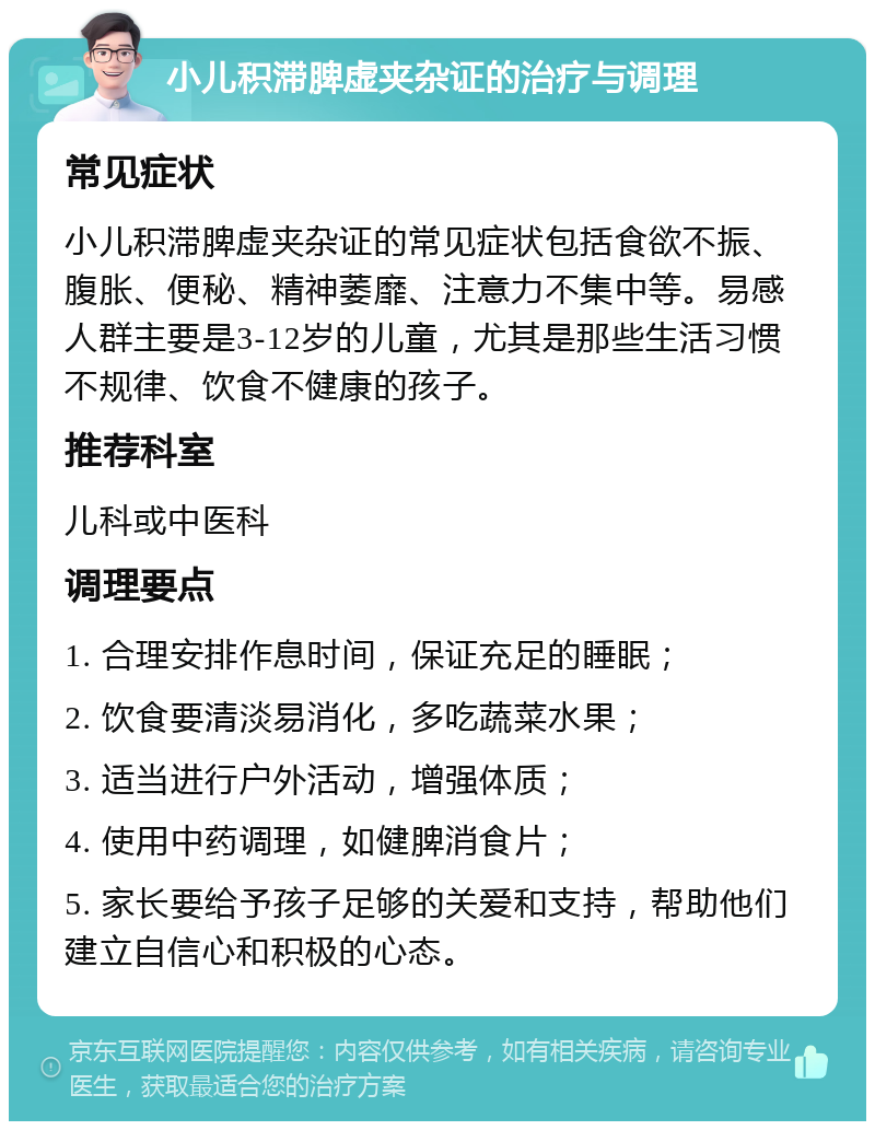 小儿积滞脾虚夹杂证的治疗与调理 常见症状 小儿积滞脾虚夹杂证的常见症状包括食欲不振、腹胀、便秘、精神萎靡、注意力不集中等。易感人群主要是3-12岁的儿童，尤其是那些生活习惯不规律、饮食不健康的孩子。 推荐科室 儿科或中医科 调理要点 1. 合理安排作息时间，保证充足的睡眠； 2. 饮食要清淡易消化，多吃蔬菜水果； 3. 适当进行户外活动，增强体质； 4. 使用中药调理，如健脾消食片； 5. 家长要给予孩子足够的关爱和支持，帮助他们建立自信心和积极的心态。