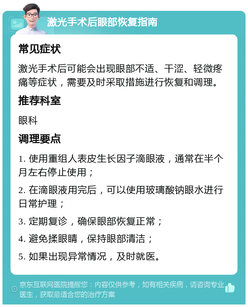 激光手术后眼部恢复指南 常见症状 激光手术后可能会出现眼部不适、干涩、轻微疼痛等症状，需要及时采取措施进行恢复和调理。 推荐科室 眼科 调理要点 1. 使用重组人表皮生长因子滴眼液，通常在半个月左右停止使用； 2. 在滴眼液用完后，可以使用玻璃酸钠眼水进行日常护理； 3. 定期复诊，确保眼部恢复正常； 4. 避免揉眼睛，保持眼部清洁； 5. 如果出现异常情况，及时就医。