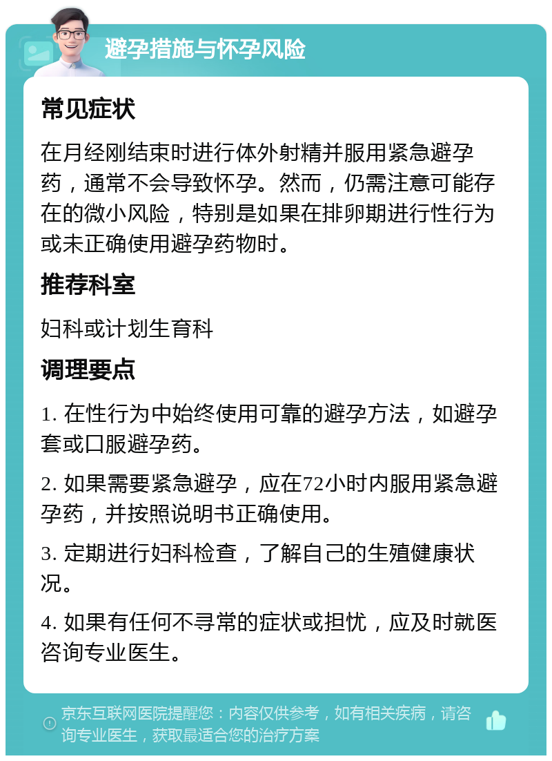 避孕措施与怀孕风险 常见症状 在月经刚结束时进行体外射精并服用紧急避孕药，通常不会导致怀孕。然而，仍需注意可能存在的微小风险，特别是如果在排卵期进行性行为或未正确使用避孕药物时。 推荐科室 妇科或计划生育科 调理要点 1. 在性行为中始终使用可靠的避孕方法，如避孕套或口服避孕药。 2. 如果需要紧急避孕，应在72小时内服用紧急避孕药，并按照说明书正确使用。 3. 定期进行妇科检查，了解自己的生殖健康状况。 4. 如果有任何不寻常的症状或担忧，应及时就医咨询专业医生。