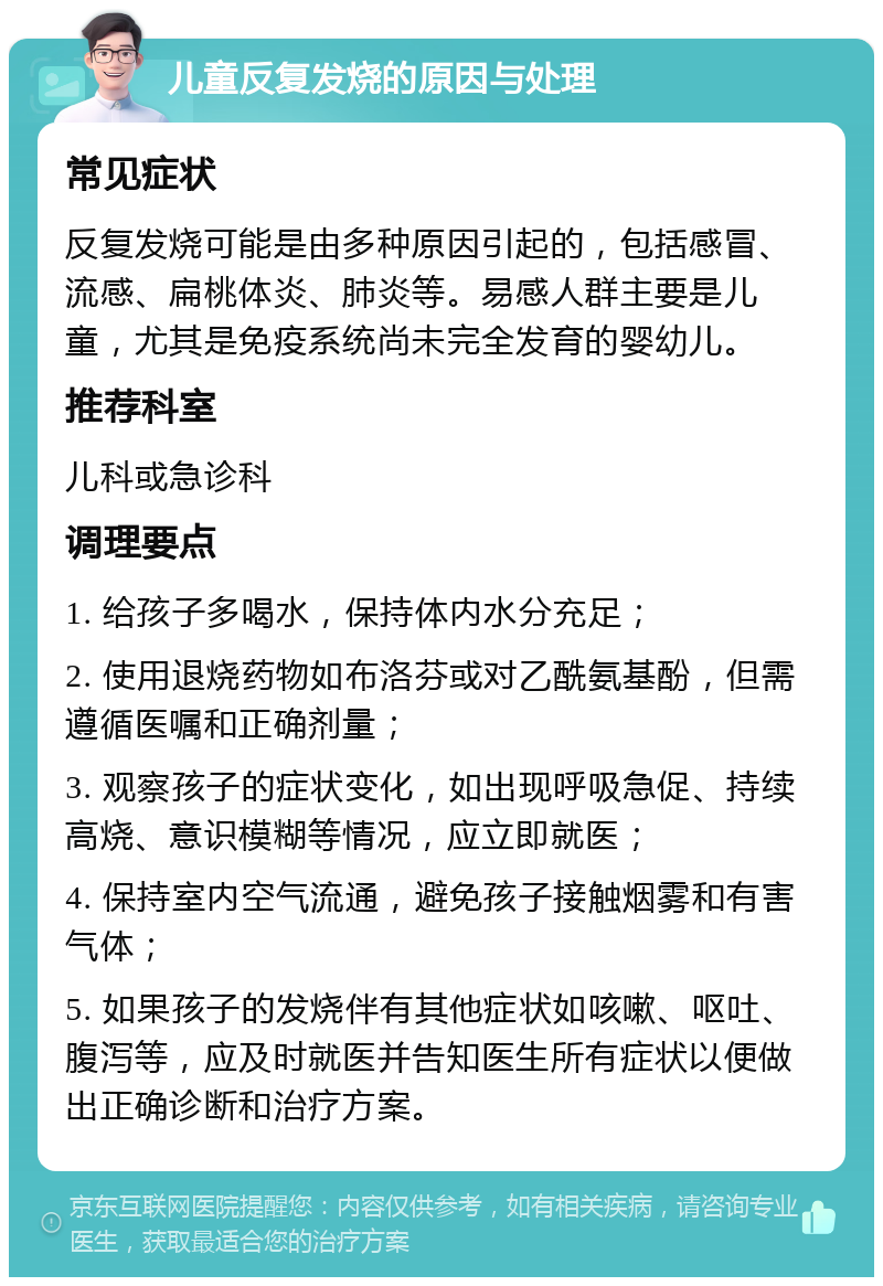 儿童反复发烧的原因与处理 常见症状 反复发烧可能是由多种原因引起的，包括感冒、流感、扁桃体炎、肺炎等。易感人群主要是儿童，尤其是免疫系统尚未完全发育的婴幼儿。 推荐科室 儿科或急诊科 调理要点 1. 给孩子多喝水，保持体内水分充足； 2. 使用退烧药物如布洛芬或对乙酰氨基酚，但需遵循医嘱和正确剂量； 3. 观察孩子的症状变化，如出现呼吸急促、持续高烧、意识模糊等情况，应立即就医； 4. 保持室内空气流通，避免孩子接触烟雾和有害气体； 5. 如果孩子的发烧伴有其他症状如咳嗽、呕吐、腹泻等，应及时就医并告知医生所有症状以便做出正确诊断和治疗方案。