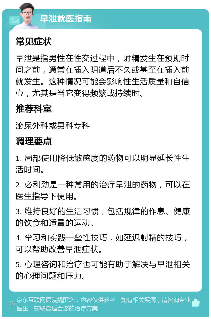 早泄就医指南 常见症状 早泄是指男性在性交过程中，射精发生在预期时间之前，通常在插入阴道后不久或甚至在插入前就发生。这种情况可能会影响性生活质量和自信心，尤其是当它变得频繁或持续时。 推荐科室 泌尿外科或男科专科 调理要点 1. 局部使用降低敏感度的药物可以明显延长性生活时间。 2. 必利劲是一种常用的治疗早泄的药物，可以在医生指导下使用。 3. 维持良好的生活习惯，包括规律的作息、健康的饮食和适量的运动。 4. 学习和实践一些性技巧，如延迟射精的技巧，可以帮助改善早泄症状。 5. 心理咨询和治疗也可能有助于解决与早泄相关的心理问题和压力。