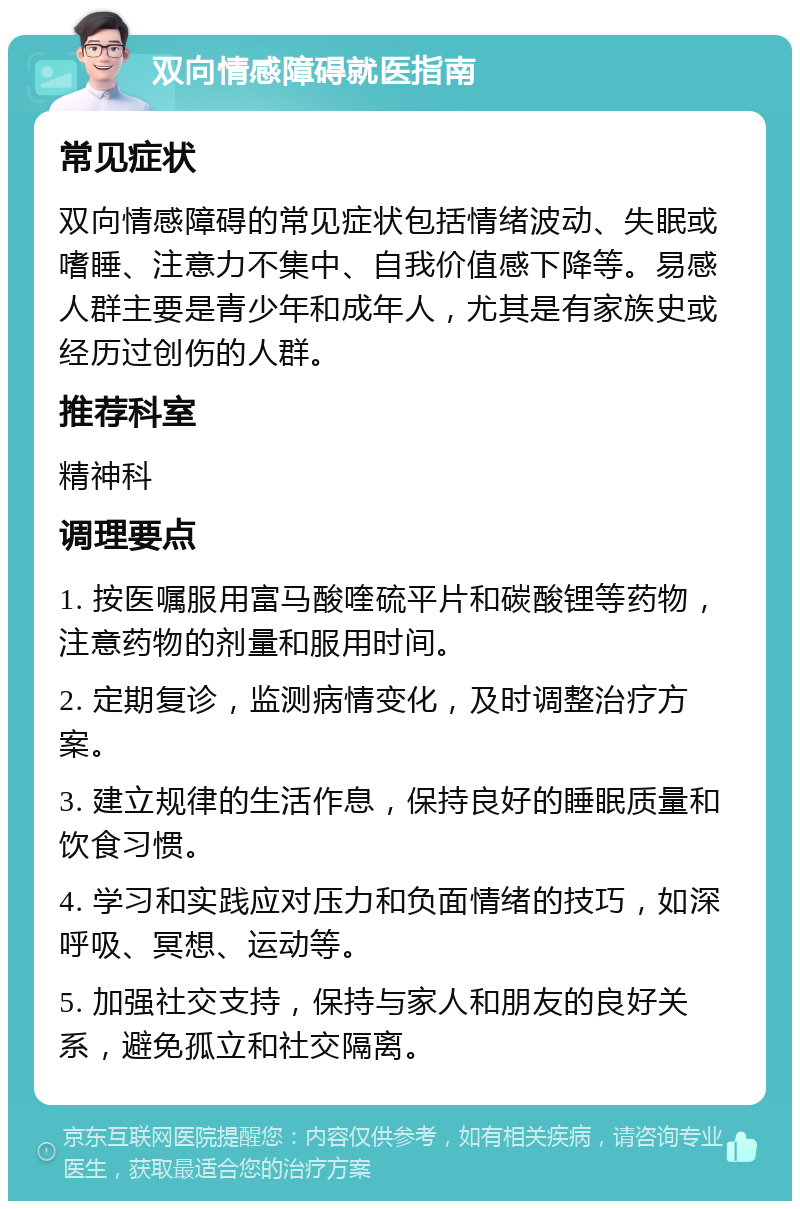 双向情感障碍就医指南 常见症状 双向情感障碍的常见症状包括情绪波动、失眠或嗜睡、注意力不集中、自我价值感下降等。易感人群主要是青少年和成年人，尤其是有家族史或经历过创伤的人群。 推荐科室 精神科 调理要点 1. 按医嘱服用富马酸喹硫平片和碳酸锂等药物，注意药物的剂量和服用时间。 2. 定期复诊，监测病情变化，及时调整治疗方案。 3. 建立规律的生活作息，保持良好的睡眠质量和饮食习惯。 4. 学习和实践应对压力和负面情绪的技巧，如深呼吸、冥想、运动等。 5. 加强社交支持，保持与家人和朋友的良好关系，避免孤立和社交隔离。