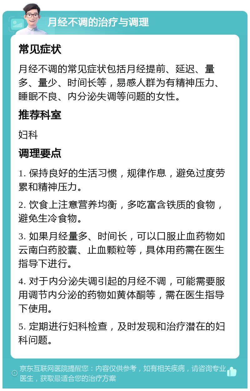 月经不调的治疗与调理 常见症状 月经不调的常见症状包括月经提前、延迟、量多、量少、时间长等，易感人群为有精神压力、睡眠不良、内分泌失调等问题的女性。 推荐科室 妇科 调理要点 1. 保持良好的生活习惯，规律作息，避免过度劳累和精神压力。 2. 饮食上注意营养均衡，多吃富含铁质的食物，避免生冷食物。 3. 如果月经量多、时间长，可以口服止血药物如云南白药胶囊、止血颗粒等，具体用药需在医生指导下进行。 4. 对于内分泌失调引起的月经不调，可能需要服用调节内分泌的药物如黄体酮等，需在医生指导下使用。 5. 定期进行妇科检查，及时发现和治疗潜在的妇科问题。