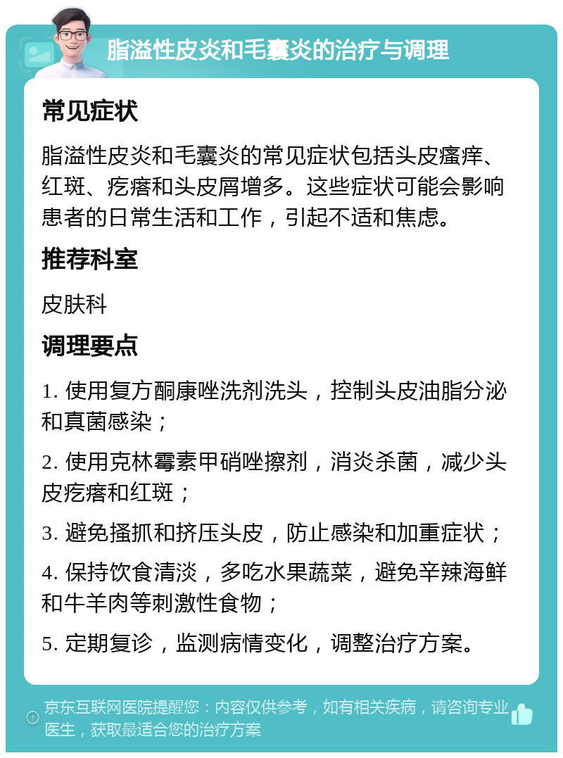 脂溢性皮炎和毛囊炎的治疗与调理 常见症状 脂溢性皮炎和毛囊炎的常见症状包括头皮瘙痒、红斑、疙瘩和头皮屑增多。这些症状可能会影响患者的日常生活和工作，引起不适和焦虑。 推荐科室 皮肤科 调理要点 1. 使用复方酮康唑洗剂洗头，控制头皮油脂分泌和真菌感染； 2. 使用克林霉素甲硝唑擦剂，消炎杀菌，减少头皮疙瘩和红斑； 3. 避免搔抓和挤压头皮，防止感染和加重症状； 4. 保持饮食清淡，多吃水果蔬菜，避免辛辣海鲜和牛羊肉等刺激性食物； 5. 定期复诊，监测病情变化，调整治疗方案。