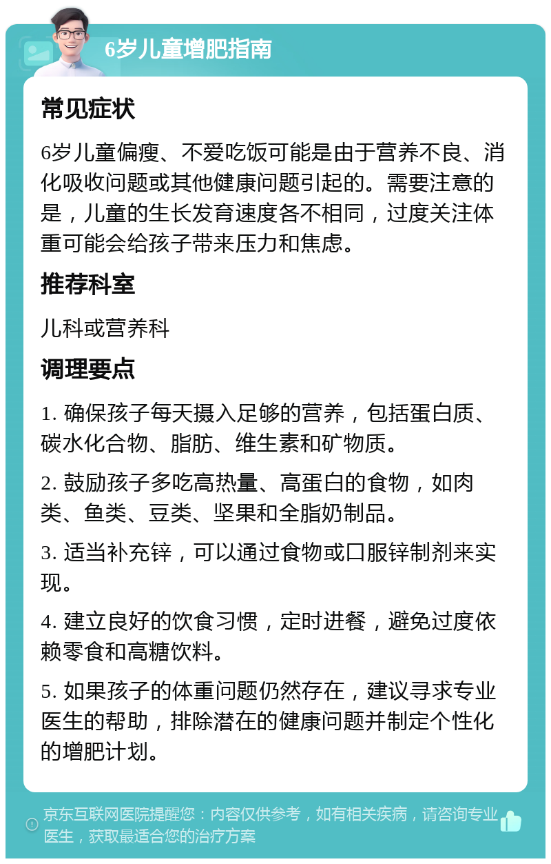 6岁儿童增肥指南 常见症状 6岁儿童偏瘦、不爱吃饭可能是由于营养不良、消化吸收问题或其他健康问题引起的。需要注意的是，儿童的生长发育速度各不相同，过度关注体重可能会给孩子带来压力和焦虑。 推荐科室 儿科或营养科 调理要点 1. 确保孩子每天摄入足够的营养，包括蛋白质、碳水化合物、脂肪、维生素和矿物质。 2. 鼓励孩子多吃高热量、高蛋白的食物，如肉类、鱼类、豆类、坚果和全脂奶制品。 3. 适当补充锌，可以通过食物或口服锌制剂来实现。 4. 建立良好的饮食习惯，定时进餐，避免过度依赖零食和高糖饮料。 5. 如果孩子的体重问题仍然存在，建议寻求专业医生的帮助，排除潜在的健康问题并制定个性化的增肥计划。