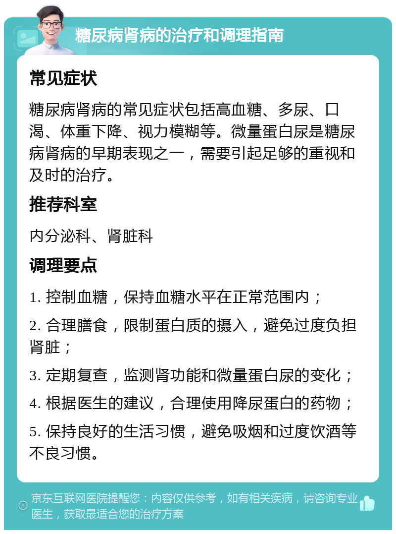 糖尿病肾病的治疗和调理指南 常见症状 糖尿病肾病的常见症状包括高血糖、多尿、口渴、体重下降、视力模糊等。微量蛋白尿是糖尿病肾病的早期表现之一，需要引起足够的重视和及时的治疗。 推荐科室 内分泌科、肾脏科 调理要点 1. 控制血糖，保持血糖水平在正常范围内； 2. 合理膳食，限制蛋白质的摄入，避免过度负担肾脏； 3. 定期复查，监测肾功能和微量蛋白尿的变化； 4. 根据医生的建议，合理使用降尿蛋白的药物； 5. 保持良好的生活习惯，避免吸烟和过度饮酒等不良习惯。