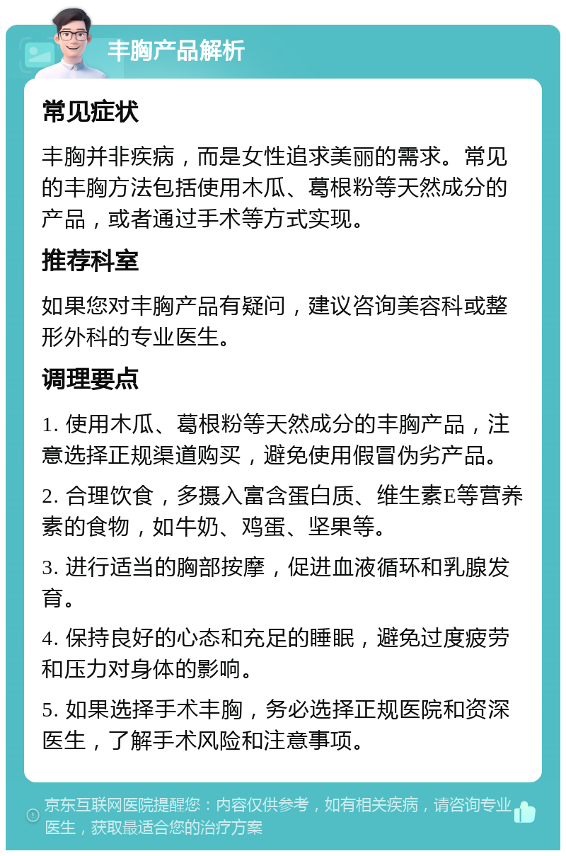 丰胸产品解析 常见症状 丰胸并非疾病，而是女性追求美丽的需求。常见的丰胸方法包括使用木瓜、葛根粉等天然成分的产品，或者通过手术等方式实现。 推荐科室 如果您对丰胸产品有疑问，建议咨询美容科或整形外科的专业医生。 调理要点 1. 使用木瓜、葛根粉等天然成分的丰胸产品，注意选择正规渠道购买，避免使用假冒伪劣产品。 2. 合理饮食，多摄入富含蛋白质、维生素E等营养素的食物，如牛奶、鸡蛋、坚果等。 3. 进行适当的胸部按摩，促进血液循环和乳腺发育。 4. 保持良好的心态和充足的睡眠，避免过度疲劳和压力对身体的影响。 5. 如果选择手术丰胸，务必选择正规医院和资深医生，了解手术风险和注意事项。