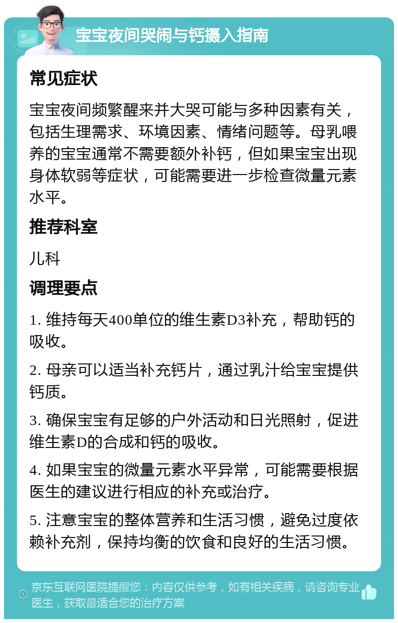 宝宝夜间哭闹与钙摄入指南 常见症状 宝宝夜间频繁醒来并大哭可能与多种因素有关，包括生理需求、环境因素、情绪问题等。母乳喂养的宝宝通常不需要额外补钙，但如果宝宝出现身体软弱等症状，可能需要进一步检查微量元素水平。 推荐科室 儿科 调理要点 1. 维持每天400单位的维生素D3补充，帮助钙的吸收。 2. 母亲可以适当补充钙片，通过乳汁给宝宝提供钙质。 3. 确保宝宝有足够的户外活动和日光照射，促进维生素D的合成和钙的吸收。 4. 如果宝宝的微量元素水平异常，可能需要根据医生的建议进行相应的补充或治疗。 5. 注意宝宝的整体营养和生活习惯，避免过度依赖补充剂，保持均衡的饮食和良好的生活习惯。