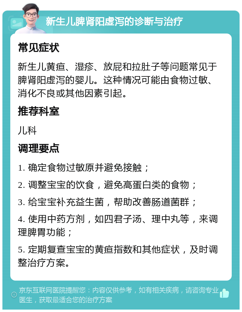 新生儿脾肾阳虚泻的诊断与治疗 常见症状 新生儿黄疸、湿疹、放屁和拉肚子等问题常见于脾肾阳虚泻的婴儿。这种情况可能由食物过敏、消化不良或其他因素引起。 推荐科室 儿科 调理要点 1. 确定食物过敏原并避免接触； 2. 调整宝宝的饮食，避免高蛋白类的食物； 3. 给宝宝补充益生菌，帮助改善肠道菌群； 4. 使用中药方剂，如四君子汤、理中丸等，来调理脾胃功能； 5. 定期复查宝宝的黄疸指数和其他症状，及时调整治疗方案。