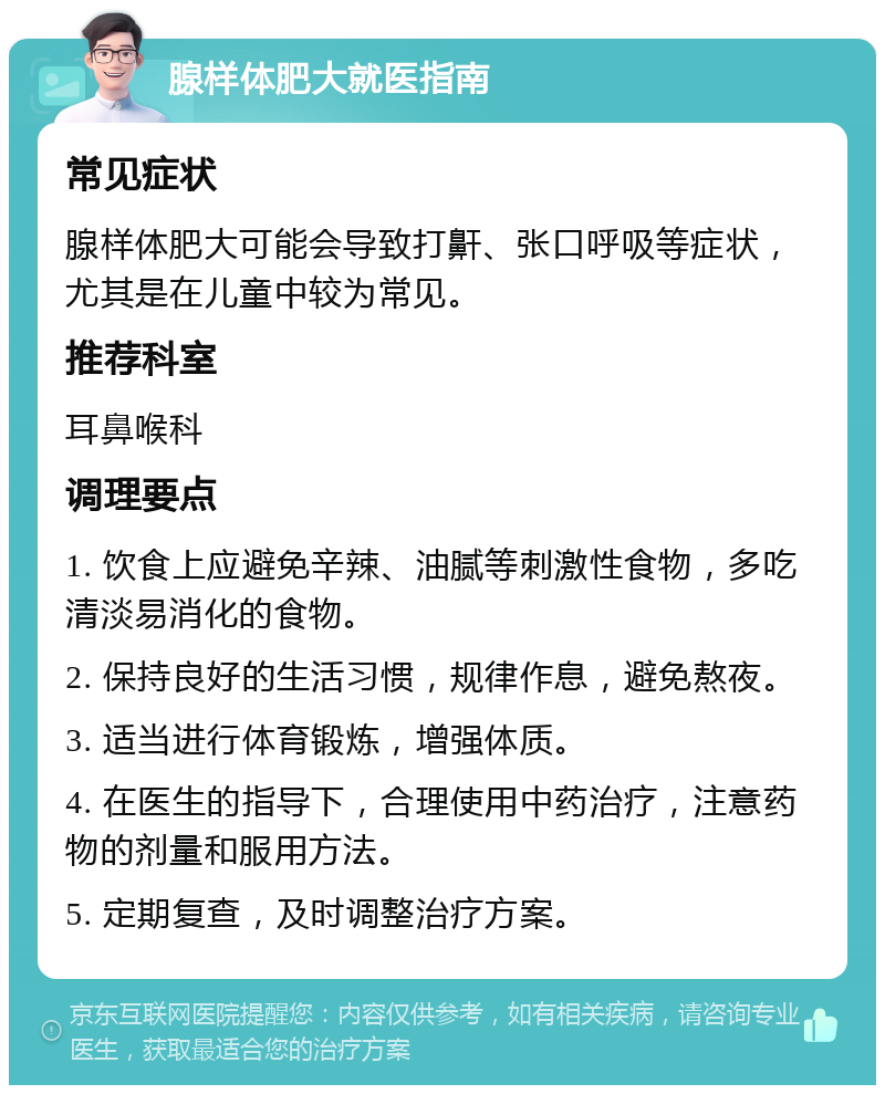 腺样体肥大就医指南 常见症状 腺样体肥大可能会导致打鼾、张口呼吸等症状，尤其是在儿童中较为常见。 推荐科室 耳鼻喉科 调理要点 1. 饮食上应避免辛辣、油腻等刺激性食物，多吃清淡易消化的食物。 2. 保持良好的生活习惯，规律作息，避免熬夜。 3. 适当进行体育锻炼，增强体质。 4. 在医生的指导下，合理使用中药治疗，注意药物的剂量和服用方法。 5. 定期复查，及时调整治疗方案。