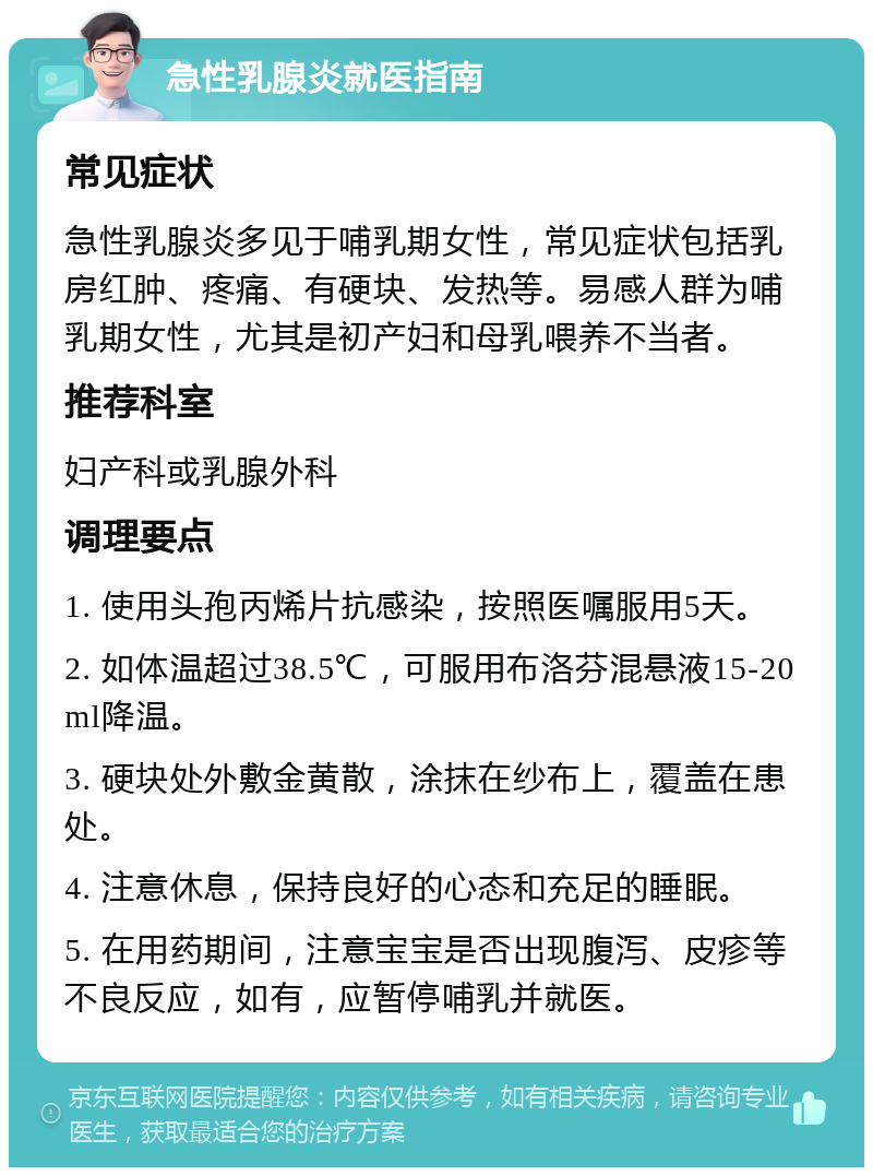 急性乳腺炎就医指南 常见症状 急性乳腺炎多见于哺乳期女性，常见症状包括乳房红肿、疼痛、有硬块、发热等。易感人群为哺乳期女性，尤其是初产妇和母乳喂养不当者。 推荐科室 妇产科或乳腺外科 调理要点 1. 使用头孢丙烯片抗感染，按照医嘱服用5天。 2. 如体温超过38.5℃，可服用布洛芬混悬液15-20ml降温。 3. 硬块处外敷金黄散，涂抹在纱布上，覆盖在患处。 4. 注意休息，保持良好的心态和充足的睡眠。 5. 在用药期间，注意宝宝是否出现腹泻、皮疹等不良反应，如有，应暂停哺乳并就医。