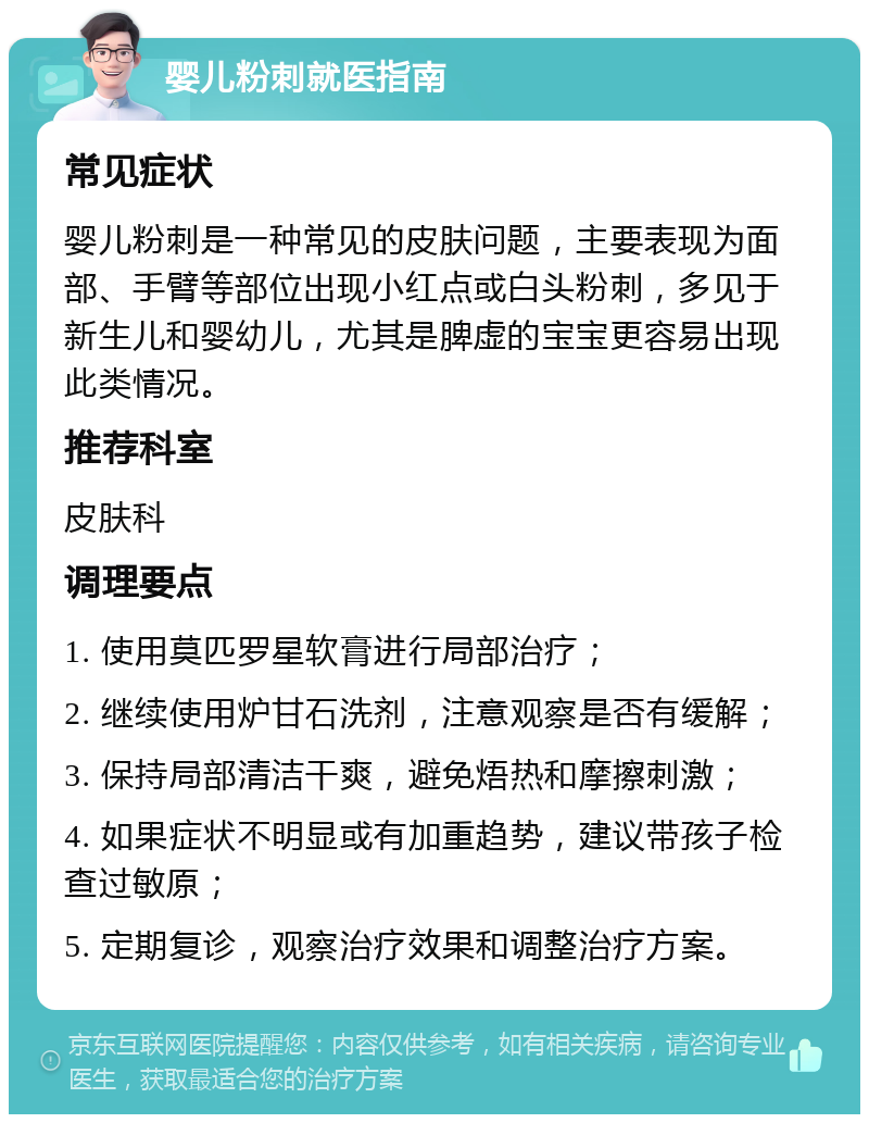 婴儿粉刺就医指南 常见症状 婴儿粉刺是一种常见的皮肤问题，主要表现为面部、手臂等部位出现小红点或白头粉刺，多见于新生儿和婴幼儿，尤其是脾虚的宝宝更容易出现此类情况。 推荐科室 皮肤科 调理要点 1. 使用莫匹罗星软膏进行局部治疗； 2. 继续使用炉甘石洗剂，注意观察是否有缓解； 3. 保持局部清洁干爽，避免焐热和摩擦刺激； 4. 如果症状不明显或有加重趋势，建议带孩子检查过敏原； 5. 定期复诊，观察治疗效果和调整治疗方案。