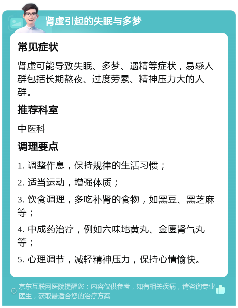 肾虚引起的失眠与多梦 常见症状 肾虚可能导致失眠、多梦、遗精等症状，易感人群包括长期熬夜、过度劳累、精神压力大的人群。 推荐科室 中医科 调理要点 1. 调整作息，保持规律的生活习惯； 2. 适当运动，增强体质； 3. 饮食调理，多吃补肾的食物，如黑豆、黑芝麻等； 4. 中成药治疗，例如六味地黄丸、金匮肾气丸等； 5. 心理调节，减轻精神压力，保持心情愉快。