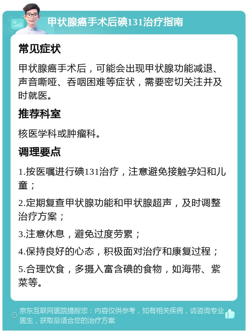 甲状腺癌手术后碘131治疗指南 常见症状 甲状腺癌手术后，可能会出现甲状腺功能减退、声音嘶哑、吞咽困难等症状，需要密切关注并及时就医。 推荐科室 核医学科或肿瘤科。 调理要点 1.按医嘱进行碘131治疗，注意避免接触孕妇和儿童； 2.定期复查甲状腺功能和甲状腺超声，及时调整治疗方案； 3.注意休息，避免过度劳累； 4.保持良好的心态，积极面对治疗和康复过程； 5.合理饮食，多摄入富含碘的食物，如海带、紫菜等。