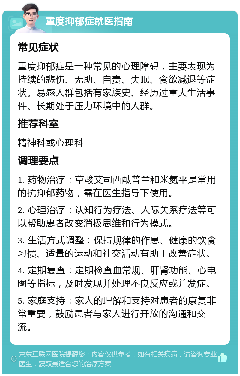 重度抑郁症就医指南 常见症状 重度抑郁症是一种常见的心理障碍，主要表现为持续的悲伤、无助、自责、失眠、食欲减退等症状。易感人群包括有家族史、经历过重大生活事件、长期处于压力环境中的人群。 推荐科室 精神科或心理科 调理要点 1. 药物治疗：草酸艾司西酞普兰和米氮平是常用的抗抑郁药物，需在医生指导下使用。 2. 心理治疗：认知行为疗法、人际关系疗法等可以帮助患者改变消极思维和行为模式。 3. 生活方式调整：保持规律的作息、健康的饮食习惯、适量的运动和社交活动有助于改善症状。 4. 定期复查：定期检查血常规、肝肾功能、心电图等指标，及时发现并处理不良反应或并发症。 5. 家庭支持：家人的理解和支持对患者的康复非常重要，鼓励患者与家人进行开放的沟通和交流。