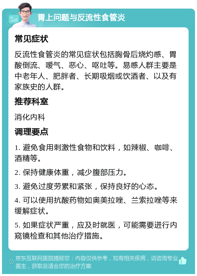 胃上问题与反流性食管炎 常见症状 反流性食管炎的常见症状包括胸骨后烧灼感、胃酸倒流、嗳气、恶心、呕吐等。易感人群主要是中老年人、肥胖者、长期吸烟或饮酒者、以及有家族史的人群。 推荐科室 消化内科 调理要点 1. 避免食用刺激性食物和饮料，如辣椒、咖啡、酒精等。 2. 保持健康体重，减少腹部压力。 3. 避免过度劳累和紧张，保持良好的心态。 4. 可以使用抗酸药物如奥美拉唑、兰索拉唑等来缓解症状。 5. 如果症状严重，应及时就医，可能需要进行内窥镜检查和其他治疗措施。