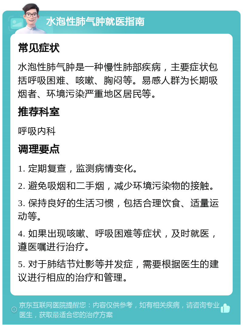 水泡性肺气肿就医指南 常见症状 水泡性肺气肿是一种慢性肺部疾病，主要症状包括呼吸困难、咳嗽、胸闷等。易感人群为长期吸烟者、环境污染严重地区居民等。 推荐科室 呼吸内科 调理要点 1. 定期复查，监测病情变化。 2. 避免吸烟和二手烟，减少环境污染物的接触。 3. 保持良好的生活习惯，包括合理饮食、适量运动等。 4. 如果出现咳嗽、呼吸困难等症状，及时就医，遵医嘱进行治疗。 5. 对于肺结节灶影等并发症，需要根据医生的建议进行相应的治疗和管理。