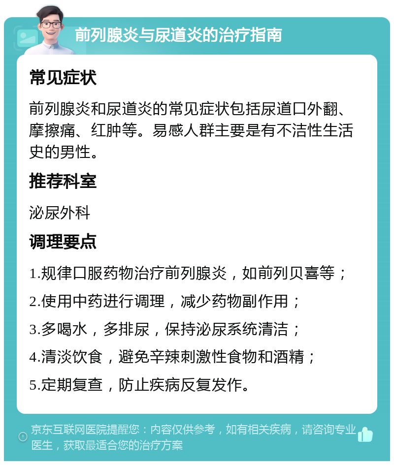 前列腺炎与尿道炎的治疗指南 常见症状 前列腺炎和尿道炎的常见症状包括尿道口外翻、摩擦痛、红肿等。易感人群主要是有不洁性生活史的男性。 推荐科室 泌尿外科 调理要点 1.规律口服药物治疗前列腺炎，如前列贝喜等； 2.使用中药进行调理，减少药物副作用； 3.多喝水，多排尿，保持泌尿系统清洁； 4.清淡饮食，避免辛辣刺激性食物和酒精； 5.定期复查，防止疾病反复发作。