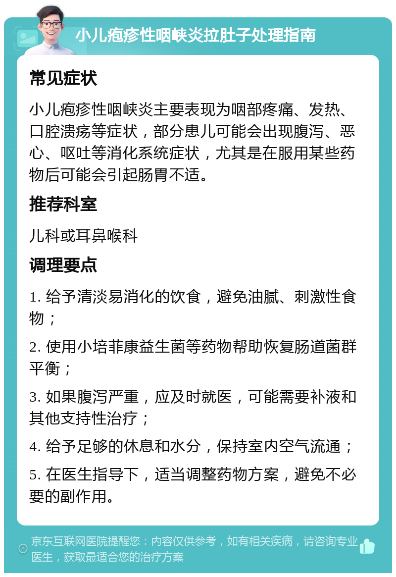 小儿疱疹性咽峡炎拉肚子处理指南 常见症状 小儿疱疹性咽峡炎主要表现为咽部疼痛、发热、口腔溃疡等症状，部分患儿可能会出现腹泻、恶心、呕吐等消化系统症状，尤其是在服用某些药物后可能会引起肠胃不适。 推荐科室 儿科或耳鼻喉科 调理要点 1. 给予清淡易消化的饮食，避免油腻、刺激性食物； 2. 使用小培菲康益生菌等药物帮助恢复肠道菌群平衡； 3. 如果腹泻严重，应及时就医，可能需要补液和其他支持性治疗； 4. 给予足够的休息和水分，保持室内空气流通； 5. 在医生指导下，适当调整药物方案，避免不必要的副作用。