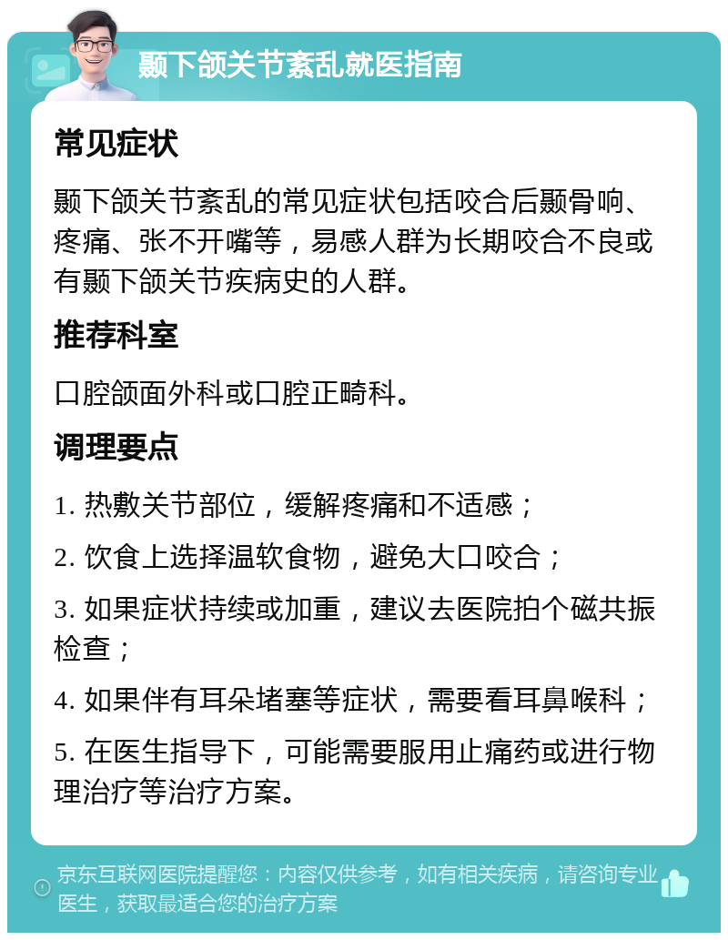 颞下颌关节紊乱就医指南 常见症状 颞下颌关节紊乱的常见症状包括咬合后颞骨响、疼痛、张不开嘴等，易感人群为长期咬合不良或有颞下颌关节疾病史的人群。 推荐科室 口腔颌面外科或口腔正畸科。 调理要点 1. 热敷关节部位，缓解疼痛和不适感； 2. 饮食上选择温软食物，避免大口咬合； 3. 如果症状持续或加重，建议去医院拍个磁共振检查； 4. 如果伴有耳朵堵塞等症状，需要看耳鼻喉科； 5. 在医生指导下，可能需要服用止痛药或进行物理治疗等治疗方案。