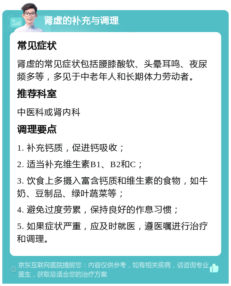 肾虚的补充与调理 常见症状 肾虚的常见症状包括腰膝酸软、头晕耳鸣、夜尿频多等，多见于中老年人和长期体力劳动者。 推荐科室 中医科或肾内科 调理要点 1. 补充钙质，促进钙吸收； 2. 适当补充维生素B1、B2和C； 3. 饮食上多摄入富含钙质和维生素的食物，如牛奶、豆制品、绿叶蔬菜等； 4. 避免过度劳累，保持良好的作息习惯； 5. 如果症状严重，应及时就医，遵医嘱进行治疗和调理。