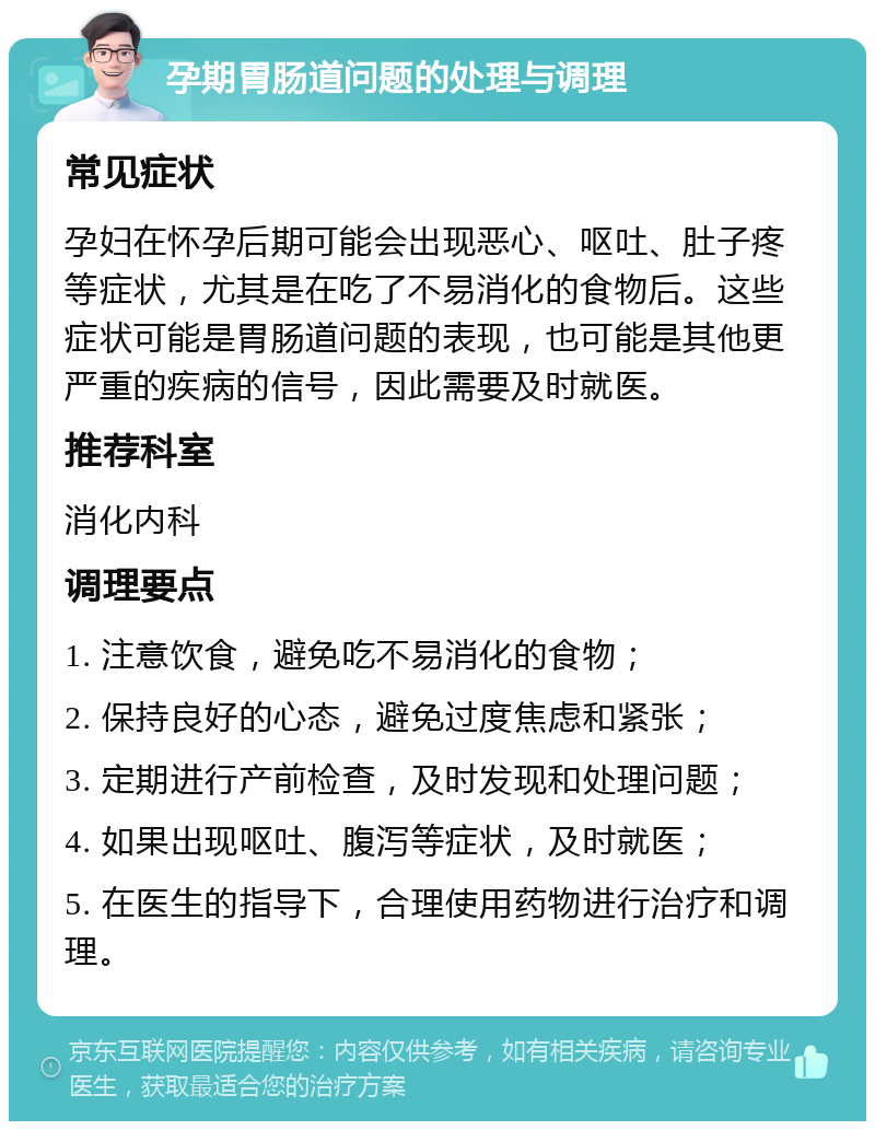 孕期胃肠道问题的处理与调理 常见症状 孕妇在怀孕后期可能会出现恶心、呕吐、肚子疼等症状，尤其是在吃了不易消化的食物后。这些症状可能是胃肠道问题的表现，也可能是其他更严重的疾病的信号，因此需要及时就医。 推荐科室 消化内科 调理要点 1. 注意饮食，避免吃不易消化的食物； 2. 保持良好的心态，避免过度焦虑和紧张； 3. 定期进行产前检查，及时发现和处理问题； 4. 如果出现呕吐、腹泻等症状，及时就医； 5. 在医生的指导下，合理使用药物进行治疗和调理。