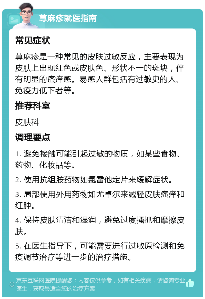 荨麻疹就医指南 常见症状 荨麻疹是一种常见的皮肤过敏反应，主要表现为皮肤上出现红色或皮肤色、形状不一的斑块，伴有明显的瘙痒感。易感人群包括有过敏史的人、免疫力低下者等。 推荐科室 皮肤科 调理要点 1. 避免接触可能引起过敏的物质，如某些食物、药物、化妆品等。 2. 使用抗组胺药物如氯雷他定片来缓解症状。 3. 局部使用外用药物如尤卓尔来减轻皮肤瘙痒和红肿。 4. 保持皮肤清洁和湿润，避免过度搔抓和摩擦皮肤。 5. 在医生指导下，可能需要进行过敏原检测和免疫调节治疗等进一步的治疗措施。