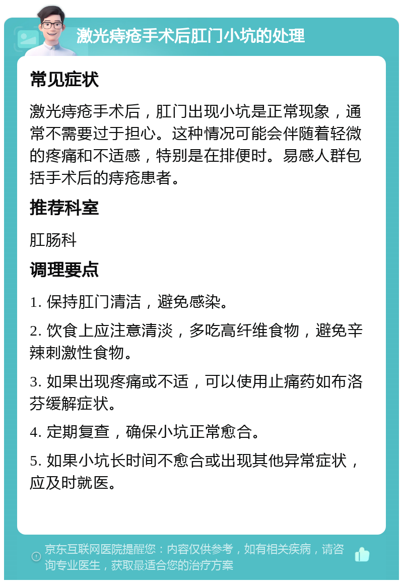 激光痔疮手术后肛门小坑的处理 常见症状 激光痔疮手术后，肛门出现小坑是正常现象，通常不需要过于担心。这种情况可能会伴随着轻微的疼痛和不适感，特别是在排便时。易感人群包括手术后的痔疮患者。 推荐科室 肛肠科 调理要点 1. 保持肛门清洁，避免感染。 2. 饮食上应注意清淡，多吃高纤维食物，避免辛辣刺激性食物。 3. 如果出现疼痛或不适，可以使用止痛药如布洛芬缓解症状。 4. 定期复查，确保小坑正常愈合。 5. 如果小坑长时间不愈合或出现其他异常症状，应及时就医。