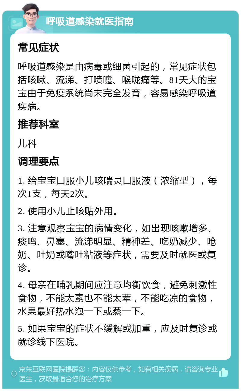 呼吸道感染就医指南 常见症状 呼吸道感染是由病毒或细菌引起的，常见症状包括咳嗽、流涕、打喷嚏、喉咙痛等。81天大的宝宝由于免疫系统尚未完全发育，容易感染呼吸道疾病。 推荐科室 儿科 调理要点 1. 给宝宝口服小儿咳喘灵口服液（浓缩型），每次1支，每天2次。 2. 使用小儿止咳贴外用。 3. 注意观察宝宝的病情变化，如出现咳嗽增多、痰鸣、鼻塞、流涕明显、精神差、吃奶减少、呛奶、吐奶或嘴吐粘液等症状，需要及时就医或复诊。 4. 母亲在哺乳期间应注意均衡饮食，避免刺激性食物，不能太素也不能太荤，不能吃凉的食物，水果最好热水泡一下或蒸一下。 5. 如果宝宝的症状不缓解或加重，应及时复诊或就诊线下医院。