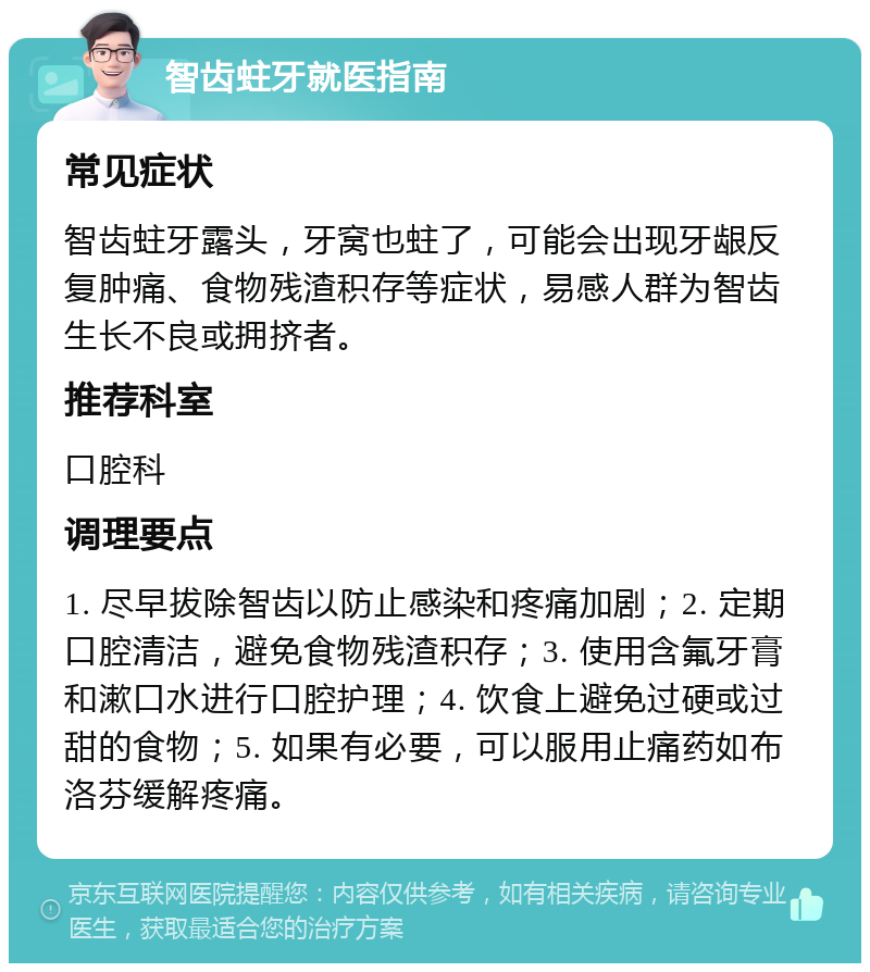 智齿蛀牙就医指南 常见症状 智齿蛀牙露头，牙窝也蛀了，可能会出现牙龈反复肿痛、食物残渣积存等症状，易感人群为智齿生长不良或拥挤者。 推荐科室 口腔科 调理要点 1. 尽早拔除智齿以防止感染和疼痛加剧；2. 定期口腔清洁，避免食物残渣积存；3. 使用含氟牙膏和漱口水进行口腔护理；4. 饮食上避免过硬或过甜的食物；5. 如果有必要，可以服用止痛药如布洛芬缓解疼痛。