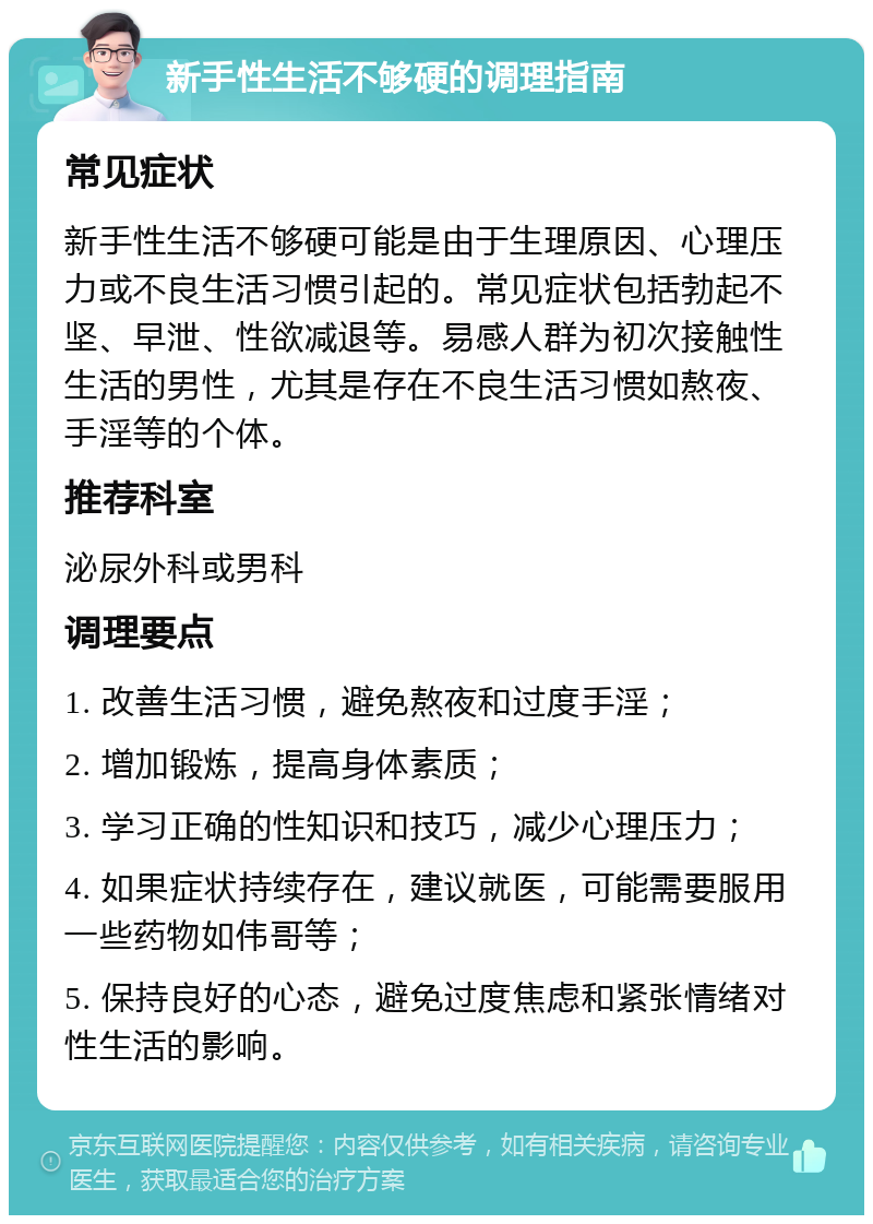 新手性生活不够硬的调理指南 常见症状 新手性生活不够硬可能是由于生理原因、心理压力或不良生活习惯引起的。常见症状包括勃起不坚、早泄、性欲减退等。易感人群为初次接触性生活的男性，尤其是存在不良生活习惯如熬夜、手淫等的个体。 推荐科室 泌尿外科或男科 调理要点 1. 改善生活习惯，避免熬夜和过度手淫； 2. 增加锻炼，提高身体素质； 3. 学习正确的性知识和技巧，减少心理压力； 4. 如果症状持续存在，建议就医，可能需要服用一些药物如伟哥等； 5. 保持良好的心态，避免过度焦虑和紧张情绪对性生活的影响。