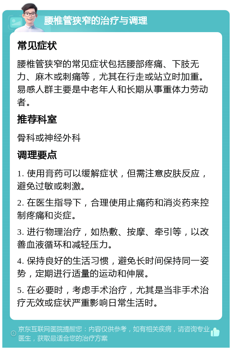 腰椎管狭窄的治疗与调理 常见症状 腰椎管狭窄的常见症状包括腰部疼痛、下肢无力、麻木或刺痛等，尤其在行走或站立时加重。易感人群主要是中老年人和长期从事重体力劳动者。 推荐科室 骨科或神经外科 调理要点 1. 使用膏药可以缓解症状，但需注意皮肤反应，避免过敏或刺激。 2. 在医生指导下，合理使用止痛药和消炎药来控制疼痛和炎症。 3. 进行物理治疗，如热敷、按摩、牵引等，以改善血液循环和减轻压力。 4. 保持良好的生活习惯，避免长时间保持同一姿势，定期进行适量的运动和伸展。 5. 在必要时，考虑手术治疗，尤其是当非手术治疗无效或症状严重影响日常生活时。