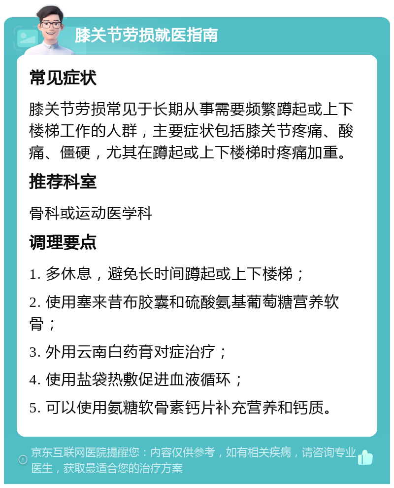 膝关节劳损就医指南 常见症状 膝关节劳损常见于长期从事需要频繁蹲起或上下楼梯工作的人群，主要症状包括膝关节疼痛、酸痛、僵硬，尤其在蹲起或上下楼梯时疼痛加重。 推荐科室 骨科或运动医学科 调理要点 1. 多休息，避免长时间蹲起或上下楼梯； 2. 使用塞来昔布胶囊和硫酸氨基葡萄糖营养软骨； 3. 外用云南白药膏对症治疗； 4. 使用盐袋热敷促进血液循环； 5. 可以使用氨糖软骨素钙片补充营养和钙质。