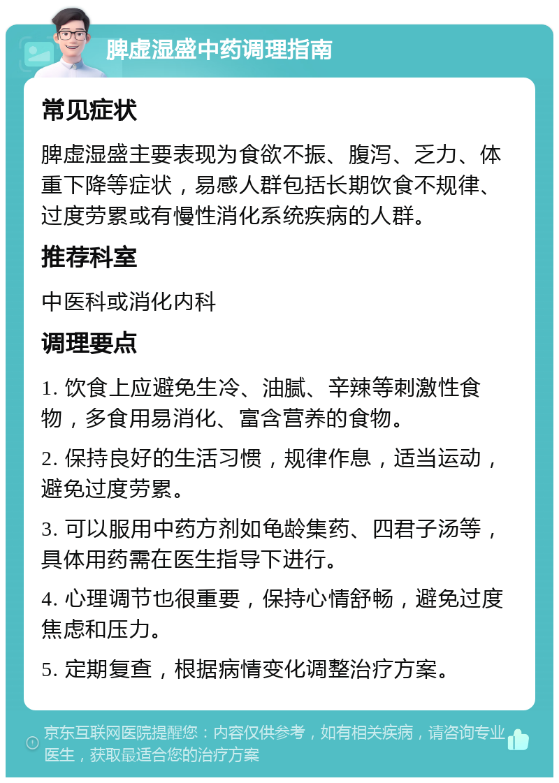 脾虚湿盛中药调理指南 常见症状 脾虚湿盛主要表现为食欲不振、腹泻、乏力、体重下降等症状，易感人群包括长期饮食不规律、过度劳累或有慢性消化系统疾病的人群。 推荐科室 中医科或消化内科 调理要点 1. 饮食上应避免生冷、油腻、辛辣等刺激性食物，多食用易消化、富含营养的食物。 2. 保持良好的生活习惯，规律作息，适当运动，避免过度劳累。 3. 可以服用中药方剂如龟龄集药、四君子汤等，具体用药需在医生指导下进行。 4. 心理调节也很重要，保持心情舒畅，避免过度焦虑和压力。 5. 定期复查，根据病情变化调整治疗方案。