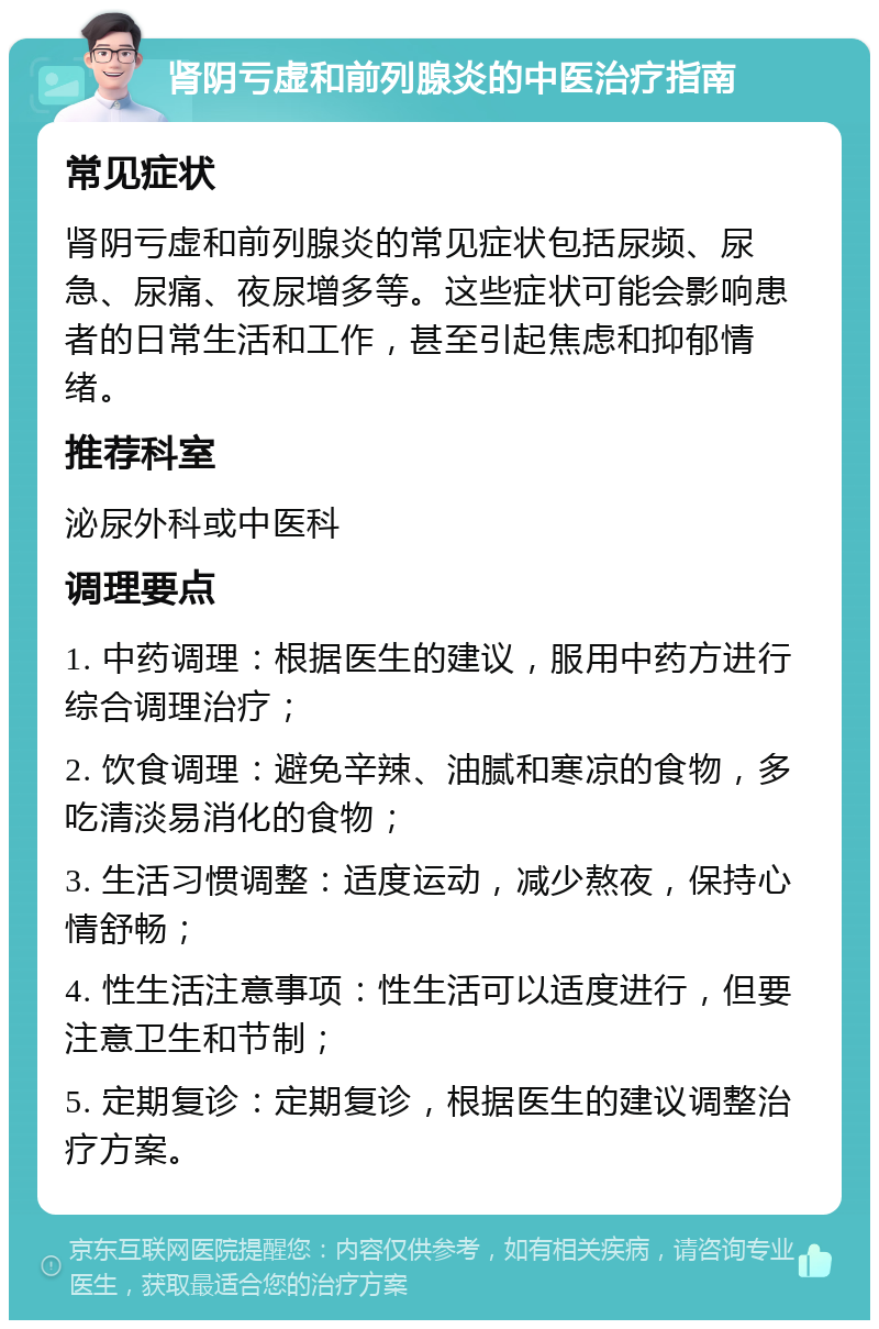 肾阴亏虚和前列腺炎的中医治疗指南 常见症状 肾阴亏虚和前列腺炎的常见症状包括尿频、尿急、尿痛、夜尿增多等。这些症状可能会影响患者的日常生活和工作，甚至引起焦虑和抑郁情绪。 推荐科室 泌尿外科或中医科 调理要点 1. 中药调理：根据医生的建议，服用中药方进行综合调理治疗； 2. 饮食调理：避免辛辣、油腻和寒凉的食物，多吃清淡易消化的食物； 3. 生活习惯调整：适度运动，减少熬夜，保持心情舒畅； 4. 性生活注意事项：性生活可以适度进行，但要注意卫生和节制； 5. 定期复诊：定期复诊，根据医生的建议调整治疗方案。