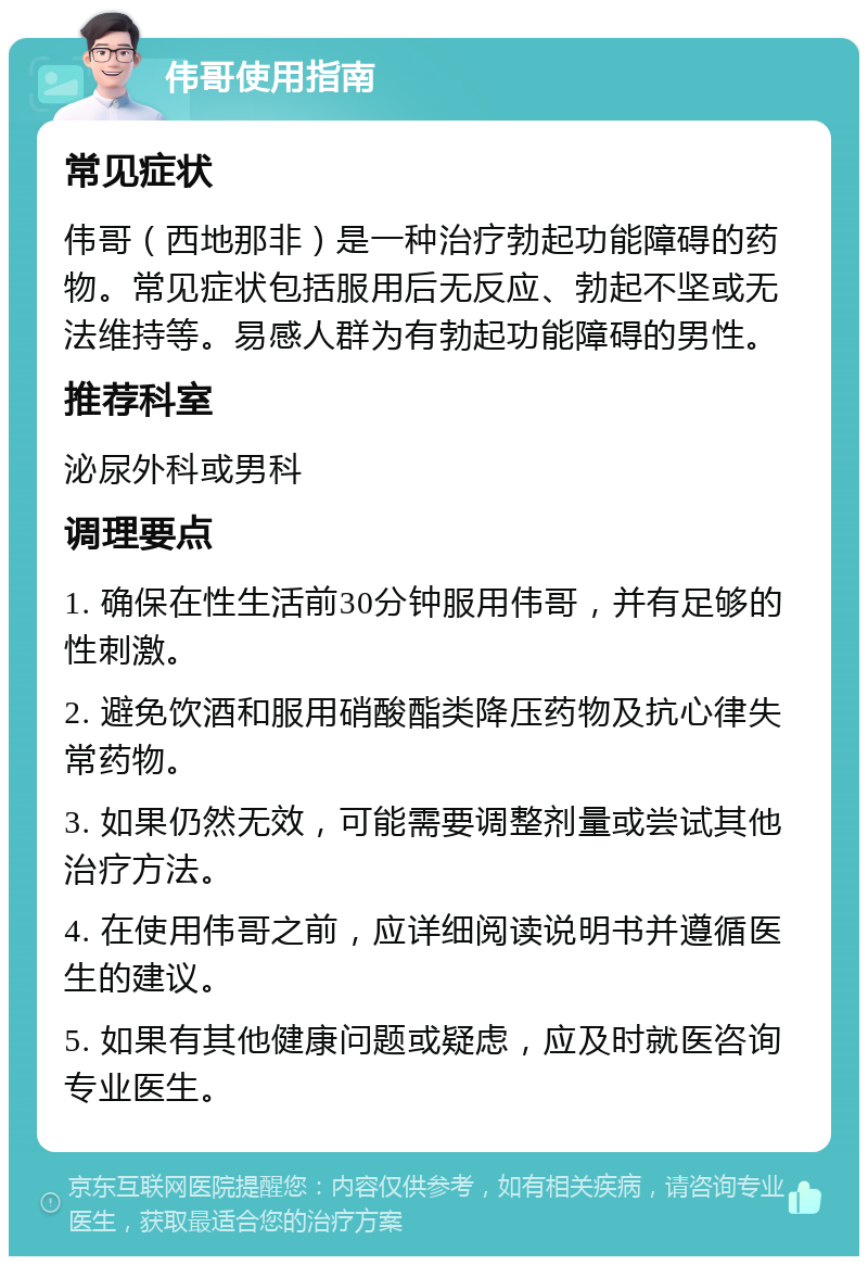 伟哥使用指南 常见症状 伟哥（西地那非）是一种治疗勃起功能障碍的药物。常见症状包括服用后无反应、勃起不坚或无法维持等。易感人群为有勃起功能障碍的男性。 推荐科室 泌尿外科或男科 调理要点 1. 确保在性生活前30分钟服用伟哥，并有足够的性刺激。 2. 避免饮酒和服用硝酸酯类降压药物及抗心律失常药物。 3. 如果仍然无效，可能需要调整剂量或尝试其他治疗方法。 4. 在使用伟哥之前，应详细阅读说明书并遵循医生的建议。 5. 如果有其他健康问题或疑虑，应及时就医咨询专业医生。