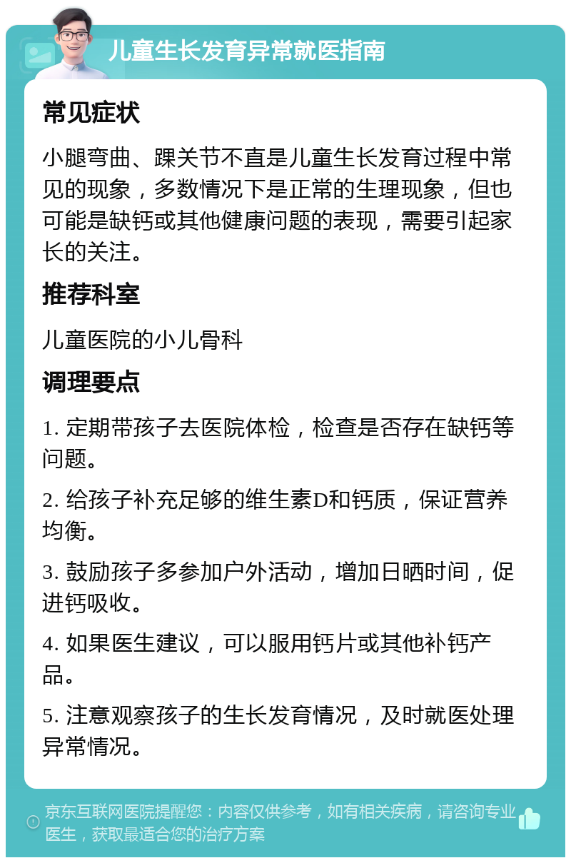 儿童生长发育异常就医指南 常见症状 小腿弯曲、踝关节不直是儿童生长发育过程中常见的现象，多数情况下是正常的生理现象，但也可能是缺钙或其他健康问题的表现，需要引起家长的关注。 推荐科室 儿童医院的小儿骨科 调理要点 1. 定期带孩子去医院体检，检查是否存在缺钙等问题。 2. 给孩子补充足够的维生素D和钙质，保证营养均衡。 3. 鼓励孩子多参加户外活动，增加日晒时间，促进钙吸收。 4. 如果医生建议，可以服用钙片或其他补钙产品。 5. 注意观察孩子的生长发育情况，及时就医处理异常情况。